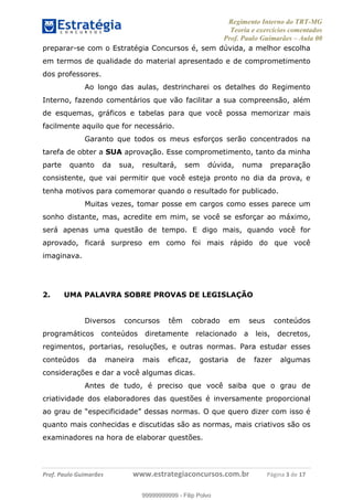 Regimento Interno do TRT-MG
Teoria e exercícios comentados
Prof. Paulo Guimarães – Aula 00
! ! ! ! ! ! ! !
! !
!∀#∃%&!∋()#&∗(+,∋∀−./&&&&&&&&&&&&&&&&&&&&∀∀∀#∃%&∋(&∃)∗(+,−+.∋%,%#+,/#0∋!!!!!!!!!!!∀#∃%&∋!4!()!12!
preparar-se com o Estratégia Concursos é, sem dúvida, a melhor escolha
em termos de qualidade do material apresentado e de comprometimento
dos professores.
Ao longo das aulas, destrincharei os detalhes do Regimento
Interno, fazendo comentários que vão facilitar a sua compreensão, além
de esquemas, gráficos e tabelas para que você possa memorizar mais
facilmente aquilo que for necessário.
Garanto que todos os meus esforços serão concentrados na
tarefa de obter a SUA aprovação. Esse comprometimento, tanto da minha
parte quanto da sua, resultará, sem dúvida, numa preparação
consistente, que vai permitir que você esteja pronto no dia da prova, e
tenha motivos para comemorar quando o resultado for publicado.
Muitas vezes, tomar posse em cargos como esses parece um
sonho distante, mas, acredite em mim, se você se esforçar ao máximo,
será apenas uma questão de tempo. E digo mais, quando você for
aprovado, ficará surpreso em como foi mais rápido do que você
imaginava.
2. UMA PALAVRA SOBRE PROVAS DE LEGISLAÇÃO
Diversos concursos têm cobrado em seus conteúdos
programáticos conteúdos diretamente relacionado a leis, decretos,
regimentos, portarias, resoluções, e outras normas. Para estudar esses
conteúdos da maneira mais eficaz, gostaria de fazer algumas
considerações e dar a você algumas dicas.
Antes de tudo, é preciso que você saiba que o grau de
criatividade dos elaboradores das questões é inversamente proporcional
ao grau de “especificidade” dessas normas. O que quero dizer com isso é
quanto mais conhecidas e discutidas são as normas, mais criativos são os
examinadores na hora de elaborar questões.
99999999999
99999999999 - Filip Polvo
 