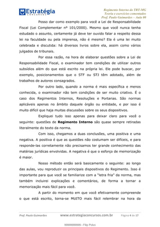 Regimento Interno do TRT-MG
Teoria e exercícios comentados
Prof. Paulo Guimarães – Aula 00
! ! ! ! ! ! ! !
! !
!∀#∃%&!∋()#&∗(+,∋∀−./&&&&&&&&&&&&&&&&&&&&∀∀∀#∃%&∋(&∃)∗(+,−+.∋%,%#+,/#0∋!!!!!!!!!!!∀#∃%&∋!5!()!12!
Posso dar como exemplo para você a Lei de Responsabilidade
Fiscal (Lei Complementar nº 101/2000). Mesmo que você nunca tenha
estudado o assunto, certamente já deve ter ouvido falar a respeito dessa
lei na faculdade ou pela imprensa, não é mesmo? Ela é uma lei muito
celebrada e discutida: há diversos livros sobre ela, assim como vários
julgados de tribunais.
Por essa razão, na hora de elaborar questões sobre a Lei de
Responsabilidade Fiscal, o examinador tem condições de utilizar outros
subsídios além do que está escrito na própria lei. Ele pode buscar, por
exemplo, posicionamentos que o STF ou STJ têm adotado, além de
trabalhos de autores consagrados.
Por outro lado, quando a norma é mais específica e menos
conhecida, o examinador não tem condições de ser muito criativo. É o
caso dos Regimentos Internos, Resoluções e Portarias. São normas
aplicáveis apenas no âmbito daquele órgão ou entidade, e por isso é
muito difícil que haja muitas discussões sobre os seus dispositivos.
Expliquei tudo isso apenas para deixar claro para você o
seguinte: questões de Regimento Interno são quase sempre retiradas
literalmente do texto da norma.
Com isso, chegamos a duas conclusões, uma positiva e uma
negativa. A positiva é que as questões não costumam ser difíceis, e para
responde-las corretamente não precisamos ter grande conhecimento das
matérias jurídicas envolvidas. A negativa é que o esforço de memorização
é maior.
Nosso método então será basicamente o seguinte: ao longo
das aulas, vou reproduzir os principais dispositivos do Regimento. Isso é
importante para que você se familiarize com a “letra fria” da norma, mas
também incluirei explicações e comentários, de forma a tornar a
memorização mais fácil para você.
A partir do momento em que você efetivamente compreende
o que está escrito, torna-se MUITO mais fácil relembrar na hora da
99999999999
99999999999 - Filip Polvo
 