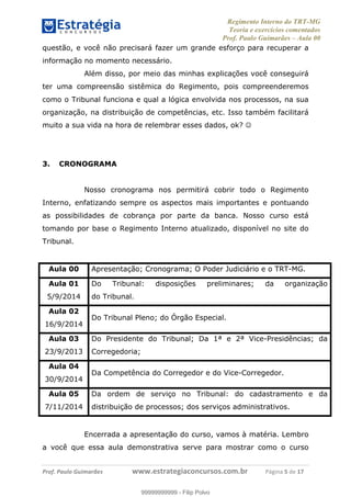 Regimento Interno do TRT-MG
Teoria e exercícios comentados
Prof. Paulo Guimarães – Aula 00
! ! ! ! ! ! ! !
! !
!∀#∃%&!∋()#&∗(+,∋∀−./&&&&&&&&&&&&&&&&&&&&∀∀∀#∃%&∋(&∃)∗(+,−+.∋%,%#+,/#0∋!!!!!!!!!!!∀#∃%&∋!6!()!12!
questão, e você não precisará fazer um grande esforço para recuperar a
informação no momento necessário.
Além disso, por meio das minhas explicações você conseguirá
ter uma compreensão sistêmica do Regimento, pois compreenderemos
como o Tribunal funciona e qual a lógica envolvida nos processos, na sua
organização, na distribuição de competências, etc. Isso também facilitará
muito a sua vida na hora de relembrar esses dados, ok? ☺
3. CRONOGRAMA
Nosso cronograma nos permitirá cobrir todo o Regimento
Interno, enfatizando sempre os aspectos mais importantes e pontuando
as possibilidades de cobrança por parte da banca. Nosso curso está
tomando por base o Regimento Interno atualizado, disponível no site do
Tribunal.
Aula 00 Apresentação; Cronograma; O Poder Judiciário e o TRT-MG.
Aula 01
5/9/2014
Do Tribunal: disposições preliminares; da organização
do Tribunal.
Aula 02
16/9/2014
Do Tribunal Pleno; do Órgão Especial.
Aula 03
23/9/2013
Do Presidente do Tribunal; Da 1ª e 2ª Vice-Presidências; da
Corregedoria;
Aula 04
30/9/2014
Da Competência do Corregedor e do Vice-Corregedor.
Aula 05
7/11/2014
Da ordem de serviço no Tribunal: do cadastramento e da
distribuição de processos; dos serviços administrativos.
Encerrada a apresentação do curso, vamos à matéria. Lembro
a você que essa aula demonstrativa serve para mostrar como o curso
99999999999
99999999999 - Filip Polvo
 