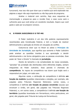 Regimento Interno do TRT-MG
Teoria e exercícios comentados
Prof. Paulo Guimarães – Aula 00
! ! ! ! ! ! ! !
! !
!∀#∃%&!∋()#&∗(+,∋∀−./&&&&&&&&&&&&&&&&&&&&∀∀∀#∃%&∋(&∃)∗(+,−+.∋%,%#+,/#0∋!!!!!!!!!!!∀#∃%&∋!7!()!12!
funcionará, mas isso não quer dizer que a matéria que será explorada nas
páginas a seguir não seja importante ou não faça parte do programa.
Analise o material com carinho, faça seus esquemas de
memorização e prepare-se para a revisão final, e esse curso será o
suficiente para que você atinja um excelente resultado. Espero que você
goste e opte por se preparar conosco.
4. O PODER JUDICIÁRIO E O TRT-MG
O Poder Judiciário é um dos três poderes expressamente
reconhecidos pela Constituição Federal, e tem a função de resolver
definitivamente a aplicação do Direito em situações de conflito.
Costuma-se dizer que no Brasil se adota o Princípio da
Unicidade de Jurisdição, que significa que somente o Poder Judiciário
pode analisar as questões trazidas à sua apreciação e decidir
definitivamente e de forma obrigatória para as pessoas envolvidas. Esse
poder de “dizer o Direito” é chamado de jurisdição.
Diante do tamanho e da complexidade da nossa sociedade,
“parcelas” da jurisdição são distribuídas entre diferentes órgãos, sempre
integrantes do Poder Judiciário. Essa parcela é chamada de
competência. As regras de competência nos dizem qual órgão será o
responsável por julgar, em cada caso.
Algumas vezes, a atribuição de competência é definida em
função da matéria (questões relacionadas a eleições, por exemplo, são
julgadas pelos Tribunais Regionais Eleitorais); outras vezes, a
competência é definida em função da pessoa envolvida (causas que
envolvam a União, em geral, são julgadas nos Tribunais Regionais
Federais); e, em outros casos, a competência é definida em função do
território (questões levantadas em Pernambuco, entre particulares, em
geral, são julgadas pelo Tribunal de Justiça de Pernambuco).
99999999999
99999999999 - Filip Polvo
 