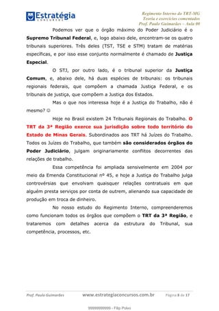 Regimento Interno do TRT-MG
Teoria e exercícios comentados
Prof. Paulo Guimarães – Aula 00
! ! ! ! ! ! ! !
! !
!∀#∃%&!∋()#&∗(+,∋∀−./&&&&&&&&&&&&&&&&&&&&∀∀∀#∃%&∋(&∃)∗(+,−+.∋%,%#+,/#0∋!!!!!!!!!!!∀#∃%&∋!8!()!12!
Podemos ver que o órgão máximo do Poder Judiciário é o
Supremo Tribunal Federal, e, logo abaixo dele, encontram-se os quatro
tribunais superiores. Três deles (TST, TSE e STM) tratam de matérias
específicas, e por isso esse conjunto normalmente é chamado de Justiça
Especial.
O STJ, por outro lado, é o tribunal superior da Justiça
Comum, e, abaixo dele, há duas espécies de tribunais: os tribunais
regionais federais, que compõem a chamada Justiça Federal, e os
tribunais de justiça, que compõem a Justiça dos Estados.
Mas o que nos interessa hoje é a Justiça do Trabalho, não é
mesmo? ☺
Hoje no Brasil existem 24 Tribunais Regionais do Trabalho. O
TRT da 3ª Região exerce sua jurisdição sobre todo território do
Estado de Minas Gerais. Subordinados aos TRT há Juízes do Trabalho.
Todos os Juízes do Trabalho, que também são considerados órgãos do
Poder Judiciário, julgam originariamente conflitos decorrentes das
relações de trabalho.
Essa competência foi ampliada sensivelmente em 2004 por
meio da Emenda Constitucional nº 45, e hoje a Justiça do Trabalho julga
controvérsias que envolvam quaisquer relações contratuais em que
alguém presta serviços por conta de outrem, alienando sua capacidade de
produção em troca de dinheiro.
No nosso estudo do Regimento Interno, compreenderemos
como funcionam todos os órgãos que compõem o TRT da 3ª Região, e
trataremos com detalhes acerca da estrutura do Tribunal, sua
competência, processos, etc.
99999999999
99999999999 - Filip Polvo
 