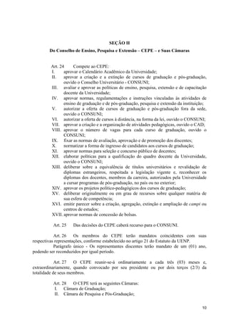 SEÇÃO II
        Do Conselho de Ensino, Pesquisa e Extensão – CEPE – e Suas Câmaras


         Art. 24     Compete ao CEPE:
         I.     aprovar o Calendário Acadêmico da Universidade;
         II.    aprovar a criação e a extinção de cursos de graduação e pós-graduação,
                ouvido o Conselho Universitário - CONSUNI;
         III. avaliar e aprovar as políticas de ensino, pesquisa, extensão e de capacitação
                docente da Universidade;
         IV. aprovar normas, regulamentações e instruções vinculadas às atividades de
                ensino de graduação e de pós-graduação, pesquisa e extensão da instituição;
         V.     autorizar a oferta de cursos de graduação e pós-graduação fora da sede,
                ouvido o CONSUNI;
         VI. autorizar a oferta de cursos à distância, na forma da lei, ouvido o CONSUNI;
         VII. aprovar a criação e a organização de atividades pedagógicas, ouvido o CAD;
         VIII. aprovar o número de vagas para cada curso de graduação, ouvido o
                CONSUNI;
         IX. fixar as normas de avaliação, aprovação e de promoção dos discentes;
         X.     normatizar a forma de ingresso de candidatos aos cursos de graduação;
         XI. aprovar normas para seleção e concurso público de docentes;
         XII. elaborar políticas para a qualificação do quadro docente da Universidade,
                ouvido o CONSUNI;
         XIII. deliberar sobre a equivalência de títulos universitários e revalidação de
                diplomas estrangeiros, respeitada a legislação vigente e, reconhecer os
                diplomas dos docentes, membros da carreira, autorizados pela Universidade
                a cursar programas de pós-graduação, no país ou no exterior;
         XIV. aprovar os projetos político-pedagógicos dos cursos de graduação;
         XV. deliberar originalmente ou em grau de recursos sobre qualquer matéria de
                sua esfera de competência;
         XVI. emitir parecer sobre a criação, agregação, extinção e ampliação de campi ou
                centros de estudos;
         XVII. aprovar normas de concessão de bolsas.

          Art. 25   Das decisões do CEPE caberá recurso para o CONSUNI.

           Art. 26    Os membros do CEPE terão mandatos coincidentes com suas
respectivas representações, conforme estabelecido no artigo 21 do Estatuto da UENP.
           Parágrafo único - Os representantes discentes terão mandato de um (01) ano,
podendo ser reconduzidos por igual período.

            Art. 27  O CEPE reunir-se-á ordinariamente a cada três (03) meses e,
extraordinariamente, quando convocado por seu presidente ou por dois terços (2/3) da
totalidade de seus membros.

          Art. 28 O CEPE terá as seguintes Câmaras:
          I. Câmara de Graduação;
          II. Câmara de Pesquisa e Pós-Graduação;

                                                                                        10
 