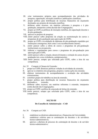 III.  criar instrumentos próprios para acompanhamento das atividades de
      pesquisa, capacitação, iniciação científica e publicações científicas;
IV. propor política para distribuição de recursos financeiros do orçamento
      destinados aos projetos de iniciação científica;
V. deliberar sobre recursos, em matérias referentes à pesquisa e à pós-
      graduação, interpostos contra decisão das Congregações;
VI. propor ao CEPE as políticas de iniciação científica, de capacitação docente e
      de pós-graduação;
VII. aprovar os projetos de pesquisa;
VIII. emitir parecer sobre propostas de criação ou reestruturação de cursos e
      programas de pós-graduação para aprovação do CEPE;
IX. propor ao CEPE a revalidação de diplomas de pós-graduação expedidos por
      instituições estrangeiras, bem como o seu reconhecimento interno;
X. emitir parecer sobre a oferta de cursos e programas de pós-graduação
      institucionais ou em parceria;
XI. elaborar o regulamento para cursos e programas de pós-graduação para
      aprovação pelo CEPE;
XII. emitir parecer sobre a criação, desenvolvimento e extinção de cursos de pós-
      graduação lato sensu à distância, semipresenciais;
XIII. emitir parecer, sempre que solicitada pelo CEPE, sobre a área de sua
      competência.

Art. 35    Compete à Câmara de Extensão:
I.    propor ao CEPE diretrizes políticas voltadas às atividades de extensão;
II. aprovar os relatórios dos programas, projetos e outras ações da extensão;
III. elaborar instrumentos de acompanhamento e avaliação das atividades
      extensionistas;
IV. constituir grupos de trabalhos na área da extensão;
V. propor política para distribuição de recursos financeiros do orçamento
      destinados a     extensão;
VI. deliberar sobre recursos, em matérias referentes à extensão, interpostos
      contra decisão das Congregações;
VII. propor ao CEPE a política de concessão de bolsas de extensão;
VIII. emitir parecer, sempre que solicitada pelo CEPE, sobre a área de sua
      competência.


                              SEÇÃO III
                Do Conselho de Administração – CAD


Art. 36     Compete ao CAD:

I.        estabelecer as diretrizes administrativas e financeiras da Universidade;
II.       estabelecer critérios para as contratações de docentes e de servidores
          técnico-administrativos;
III.      aprovar a abertura de processo de contratação de docente e de servidor
          técnico-administrativo;



                                                                               12
 