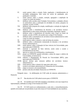 IV.    emitir parecer sobre a criação, fusão, ampliação, e desdobramento de
                    atividades pedagógicas, bem como de cursos de graduação, pós-
                    graduação e extensão;
             V.     emitir parecer sobre a criação, extinção, agregação e ampliação de
                    campus ou centro de estudos;
             VI.    deliberar sobre acordos entre Unidades Universitárias e entidades oficiais
                    ou particulares para a realização de atividades de ensino, pesquisa ou
                    extensão, ouvido o CEPE;
             VII.   deliberar sobre proposta de criação, modificação e extinção de órgãos da
                    Universidade;
             VIII.  deliberar sobre a transferência de docentes e de servidores técnico-
                    administrativos para outras instituições respeitada a legislação vigente;
             IX.    deliberar sobre a transferência de docentes entre campi ou centro de
                    estudos, ouvido o CEPE e de acordo com o artigo 83 do Estatuto;
             X.     deliberar sobre a transferência de servidores técnico-administrativos entre
                    campi ou centro de estudos;
             XI.    emitir parecer sobre o número e valor de bolsas de estudos;
             XII.   deliberar sobre o afastamento remunerado de docentes e de servidores
                    técnico-administrativos;
             XIII.  emitir parecer sobre a alienação de bens imóveis da Universidade, para
                    aprovação pelo CONSUNI;
             XIV. autorizar a aquisição de bens imóveis, assim como a cessão e
                    arrendamento de tais bens;
             XV.    aprovar os valores de contribuições e emolumentos;
             XVI. propor ao CONSUNI, quando solicitado, o plano de cargos e salários da
                    Universidade, na forma da lei;
             XVII. elaborar o Regulamento do Pessoal da Universidade (RPU), para
                    aprovação pelo CONSUNI;
             XVIII. aprovar normas para concurso público de servidores técnico-
                    administrativos;
             XIX. emitir parecer sobre o número de vagas para cada curso;
             XX.    avaliar as atividades administrativas e financeiras da Universidade;
             XXI. julgar os recursos a ele encaminhados;
             XXII. prestar conta das atividades financeiras ao CONSUNI.

             Parágrafo único – As deliberações do CAD serão de natureza administrativa e
financeira

             Art. 37   Das decisões do CAD caberá recurso para o CONSUNI.

           Art. 38    Os membros do CAD terão mandatos coincidentes com suas respectivas
representações, definidas no artigo 24 do Estatuto da UENP.

          Art. 39  O CAD reunir-se-á ordinariamente a cada mês e, extraordinariamente,
quando convocado por seu presidente ou por dois terços (2/3) da totalidade de seus membros.




                                                                                            13
 