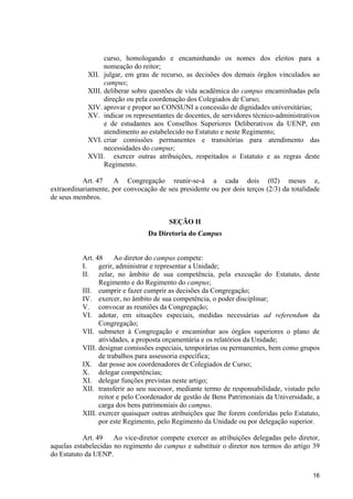 curso, homologando e encaminhando os nomes dos eleitos para a
                  nomeação do reitor;
            XII. julgar, em grau de recurso, as decisões dos demais órgãos vinculados ao
                  campus;
            XIII. deliberar sobre questões de vida acadêmica do campus encaminhadas pela
                  direção ou pela coordenação dos Colegiados de Curso;
            XIV. aprovar e propor ao CONSUNI a concessão de dignidades universitárias;
            XV. indicar os representantes de docentes, de servidores técnico-administrativos
                  e de estudantes aos Conselhos Superiores Deliberativos da UENP, em
                  atendimento ao estabelecido no Estatuto e neste Regimento;
            XVI. criar comissões permanentes e transitórias para atendimento das
                  necessidades do campus;
            XVII. exercer outras atribuições, respeitados o Estatuto e as regras deste
                  Regimento.

           Art. 47   A Congregação reunir-se-á a cada dois (02) meses e,
extraordinariamente, por convocação de seu presidente ou por dois terços (2/3) da totalidade
de seus membros.


                                        SEÇÃO II
                                 Da Diretoria do Campus


          Art. 48     Ao diretor do campus compete:
          I.    gerir, administrar e representar a Unidade;
          II. zelar, no âmbito de sua competência, pela execução do Estatuto, deste
                Regimento e do Regimento do campus;
          III. cumprir e fazer cumprir as decisões da Congregação;
          IV. exercer, no âmbito de sua competência, o poder disciplinar;
          V. convocar as reuniões da Congregação;
          VI. adotar, em situações especiais, medidas necessárias ad referendum da
                Congregação;
          VII. submeter à Congregação e encaminhar aos órgãos superiores o plano de
                atividades, a proposta orçamentária e os relatórios da Unidade;
          VIII. designar comissões especiais, temporárias ou permanentes, bem como grupos
                de trabalhos para assessoria específica;
          IX. dar posse aos coordenadores de Colegiados de Curso;
          X. delegar competências;
          XI. delegar funções previstas neste artigo;
          XII. transferir ao seu sucessor, mediante termo de responsabilidade, vistado pelo
                reitor e pelo Coordenador de gestão de Bens Patrimoniais da Universidade, a
                carga dos bens patrimoniais do campus.
          XIII. exercer quaisquer outras atribuições que lhe forem conferidas pelo Estatuto,
                por este Regimento, pelo Regimento da Unidade ou por delegação superior.

           Art. 49    Ao vice-diretor compete exercer as atribuições delegadas pelo diretor,
aquelas estabelecidas no regimento do campus e substituir o diretor nos termos do artigo 39
do Estatuto da UENP.

                                                                                         16
 