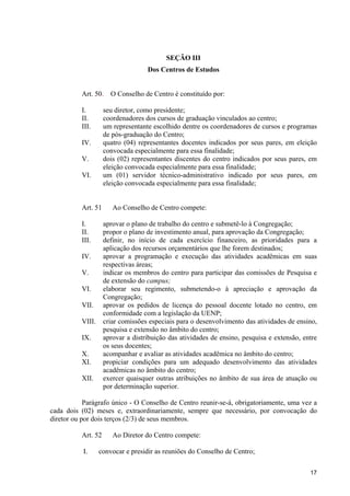 SEÇÃO III
                                   Dos Centros de Estudos


          Art. 50.    O Conselho de Centro é constituído por:

          I.        seu diretor, como presidente;
          II.       coordenadores dos cursos de graduação vinculados ao centro;
          III.      um representante escolhido dentre os coordenadores de cursos e programas
                    de pós-graduação do Centro;
          IV.       quatro (04) representantes docentes indicados por seus pares, em eleição
                    convocada especialmente para essa finalidade;
          V.        dois (02) representantes discentes do centro indicados por seus pares, em
                    eleição convocada especialmente para essa finalidade;
          VI.       um (01) servidor técnico-administrativo indicado por seus pares, em
                    eleição convocada especialmente para essa finalidade;


          Art. 51      Ao Conselho de Centro compete:

          I.        aprovar o plano de trabalho do centro e submetê-lo à Congregação;
          II.       propor o plano de investimento anual, para aprovação da Congregação;
          III.      definir, no início de cada exercício financeiro, as prioridades para a
                    aplicação dos recursos orçamentários que lhe forem destinados;
          IV.       aprovar a programação e execução das atividades acadêmicas em suas
                    respectivas áreas;
          V.        indicar os membros do centro para participar das comissões de Pesquisa e
                    de extensão do campus;
          VI.       elaborar seu regimento, submetendo-o à apreciação e aprovação da
                    Congregação;
          VII.      aprovar os pedidos de licença do pessoal docente lotado no centro, em
                    conformidade com a legislação da UENP;
          VIII.     criar comissões especiais para o desenvolvimento das atividades de ensino,
                    pesquisa e extensão no âmbito do centro;
          IX.       aprovar a distribuição das atividades de ensino, pesquisa e extensão, entre
                    os seus docentes;
          X.        acompanhar e avaliar as atividades acadêmica no âmbito do centro;
          XI.       propiciar condições para um adequado desenvolvimento das atividades
                    acadêmicas no âmbito do centro;
          XII.      exercer quaisquer outras atribuições no âmbito de sua área de atuação ou
                    por determinação superior.

            Parágrafo único - O Conselho de Centro reunir-se-á, obrigatoriamente, uma vez a
cada dois (02) meses e, extraordinariamente, sempre que necessário, por convocação do
diretor ou por dois terços (2/3) de seus membros.

          Art. 52      Ao Diretor do Centro compete:

           I.     convocar e presidir as reuniões do Conselho de Centro;

                                                                                            17
 