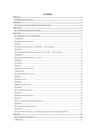 SUMÁRIO
TÍTULO I ............................................................................................................................................................... 5
   DA DISPOSIÇÃO PRELIMINAR ............................................................................................................................ 5
TÍTULO II ............................................................................................................................................................. 5
   DA ORGANIZAÇÃO EM CENTROS DE ESTUDOS DOS CAMPI ............................................................................... 5
TÍTULO III ............................................................................................................................................................ 5
   DO PATRIMÔNIO E REGIME FINANCEIRO.......................................................................................................... 5
TÍTULO IV ............................................................................................................................................................ 7
   DA ADMINISTRAÇÃO DA UNIVERSIDADE ........................................................................................................... 7
    CAPÍTULO I ...................................................................................................................................................... 7
   DA ADMINISTRAÇÃO CENTRAL ............................................................................................................................ 7
    SEÇÃO I ............................................................................................................................................................. 7
   DO CONSELHO UNIVERSITÁRIO – CONSUNI – E SUAS CÂMARAS ...................................................................... 7
    SEÇÃO II .......................................................................................................................................................... 10
   DO CONSELHO DE ENSINO, PESQUISA E EXTENSÃO – CEPE – E SUAS CÂMARAS .............................................. 10
    SEÇÃO III ........................................................................................................................................................ 12
   DO CONSELHO DE ADMINISTRAÇÃO – CAD ...................................................................................................... 12
    SEÇÃO IV ........................................................................................................................................................ 14
   DA REITORIA ..................................................................................................................................................... 14
    SEÇÃO V ......................................................................................................................................................... 14
   DO REITOR E DO VICE-REITOR ........................................................................................................................... 14
    CAPÍTULO II ................................................................................................................................................... 15
   DA ADMINISTRAÇÃO DO CAMPUS ...................................................................................................................... 15
    SEÇÃO I ........................................................................................................................................................... 15
   DA CONGREGAÇÃO ............................................................................................................................................ 15
    SEÇÃO II .......................................................................................................................................................... 16
   DA DIRETORIA DO CAMPUS ................................................................................................................................ 16
    SEÇÃO III ........................................................................................................................................................ 17
   DOS CENTROS DE ESTUDOS ............................................................................................................................... 17
    SEÇÃO IV ........................................................................................................................................................ 18
   DOS ÓRGÃOS SUPLEMENTARES ......................................................................................................................... 18
    SEÇÃO V ......................................................................................................................................................... 19
   DOS COLEGIADOS DE CURSO DE GRADUAÇÃO ................................................................................................... 19
    SEÇÃO VI ........................................................................................................................................................ 21
   DA COORDENAÇÃO DOS ESTÁGIOS .................................................................................................................... 21
    SEÇÃO VII ....................................................................................................................................................... 21
   DAS COMISSÕES DE PESQUISA E DE EXTENSÃO DOS CAMPI E DE SEUS COORDENADORES ................................. 21
TÍTULO V ........................................................................................................................................................... 22
   DAS ATIVIDADES ACADÊMICAS ....................................................................................................................... 22
   CAPÍTULO I ..................................................................................................................................................... 22
 