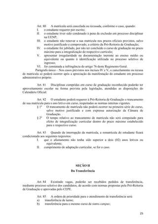 Art. 80    A matrícula será cancelada ou recusada, conforme o caso, quando:
           I.    o estudante requerer por escrito;
           II. o estudante tiver sido condenado à pena de exclusão em processo disciplinar
                 na UENP;
           III. o estudante não renovar a sua matricula nos prazos oficiais previstos, salvo
                 motivo justificado e comprovado, a critério da Pró-Reitoria de Graduação;
           IV. o estudante for jubilado, por não ter concluído o curso de graduação no prazo
                 máximo para a integralização do respectivo currículo;
           V. apresentar irregularidade na documentação inerente ao ensino médio ou
                 equivalente ou quanto à identificação utilizada no processo seletivo de
                 ingresso;
           VI. for constatada a infringência do artigo 76 deste Regimento Geral.
          Parágrafo único – Nos casos previstos nos incisos IV e V, o cancelamento ou recusa
de matrícula só poderá ocorrer após a apreciação da manifestação do estudante em processo
administrativo próprio.

          Art. 81   Disciplinas cumpridas em curso de graduação reconhecido poderão ter
aproveitamento escolar na forma prevista pela legislação, atendidas as disposições do
Calendário Oficial.

           Art. 82    O estudante poderá requerer à Pró-Reitoria de Graduação o trancamento
de sua matrícula para o ano letivo em curso, respeitadas as normas internas vigentes.
           § 1º O trancamento de matrícula não poderá ocorrer na primeira série do curso,
                   salvo motivo justificado e com expressa autorização da Câmara de
                   Graduação.
           § 2º O tempo relativo ao trancamento de matrícula não será computado para
                   efeito de integralização curricular dentro do prazo máximo estabelecido
                   para o respectivo curso.

          Art. 83    Quando da interrupção da matrícula, a rematrícula do estudante ficará
condicionada aos seguintes requisitos:
          I.    que o afastamento não tenha sido superior a dois (02) anos letivos ou
                  equivalente;
          II. cumprimento de adaptação curricular, se for o caso.




                                        SEÇÃO II
                                    Da Transferência


          Art. 84    Existindo vagas, poderão ser recebidos pedidos de transferência,
mediante processo seletivo dos candidatos, de acordo com normas propostas pela Pró-Reitoria
de Graduação e aprovadas pelo CEPE.

          Art. 85    A ordem de prioridade para o atendimento de transferência será:
          a)    transferência de turno;
          b)    transferência para o mesmo curso de outro campus;

                                                                                         23
 