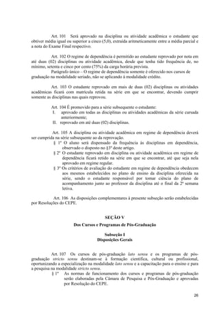 Art. 101 Será aprovado na disciplina ou atividade acadêmica o estudante que
obtiver média igual ou superior a cinco (5,0), extraída aritmeticamente entre a média parcial e
a nota do Exame Final respectivo.

           Art. 102 O regime de dependência é permitido ao estudante reprovado por nota em
até duas (02) disciplinas ou atividade acadêmica, desde que tenha tido frequência de, no
mínimo, setenta e cinco por cento (75%) da carga horária prevista.
           Parágrafo único – O regime de dependência somente é oferecido nos cursos de
graduação na modalidade seriado, não se aplicando á modalidade crédito.

          Art. 103 O estudante reprovado em mais de duas (02) disciplinas ou atividades
acadêmicas ficará com matrícula retida na série em que se encontrar, devendo cumprir
somente as disciplinas nas quais reprovou.

           Art. 104 É promovido para a série subsequente o estudante:
           I. aprovado em todas as disciplinas ou atividades acadêmicas da série cursada
                 anteriormente;
           II. reprovado em até duas (02) disciplinas.

           Art. 105 A disciplina ou atividade acadêmica em regime de dependência deverá
ser cumprida na série subsequente ao da reprovação.
            § 1º O aluno será dispensado da frequência às disciplinas em dependência,
                 observado o disposto no §3º deste artigo.
            § 2º O estudante reprovado em disciplina ou atividade acadêmica em regime de
                 dependência ficará retido na série em que se encontrar, até que seja nela
                 aprovado em regime regular.
            § 3º Os critérios de avaliação do estudante em regime de dependência obedecem
                 aos mesmos estabelecidos no plano de ensino da disciplina oferecida na
                 série, sendo o estudante responsável por tomar ciência do plano de
                 acompanhamento junto ao professor da disciplina até o final da 2ª semana
                 letiva.

           Art. 106 As disposições complementares à presente subseção serão estabelecidas
por Resoluções do CEPE.


                                         SEÇÃO V
                        Dos Cursos e Programas de Pós-Graduação

                                         Subseção I
                                     Disposições Gerais


           Art. 107 Os cursos de pós-graduação lato sensu e os programas de pós-
graduação stricto sensu destinam-se à formação científica, cultural ou profissional,
oportunizando a especialização na modalidade lato sensu e a capacitação para o ensino e para
a pesquisa na modalidade stricto sensu.
           § 1º As normas de funcionamento dos cursos e programas de pós-graduação
                  serão elaboradas pela Câmara de Pesquisa e Pós-Graduação e aprovadas
                  por Resolução do CEPE.

                                                                                            26
 