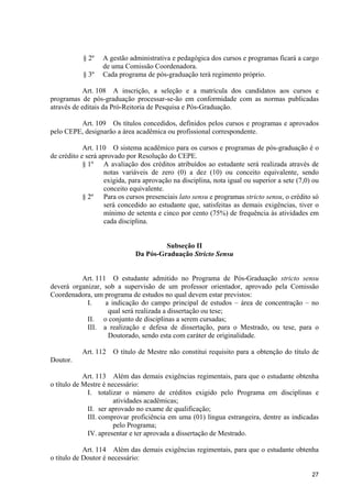§ 2º    A gestão administrativa e pedagógica dos cursos e programas ficará a cargo
                   de uma Comissão Coordenadora.
           § 3º    Cada programa de pós-graduação terá regimento próprio.

            Art. 108 A inscrição, a seleção e a matrícula dos candidatos aos cursos e
programas de pós-graduação processar-se-ão em conformidade com as normas publicadas
através de editais da Pró-Reitoria de Pesquisa e Pós-Graduação.

         Art. 109 Os títulos concedidos, definidos pelos cursos e programas e aprovados
pelo CEPE, designarão a área acadêmica ou profissional correspondente.

            Art. 110 O sistema acadêmico para os cursos e programas de pós-graduação é o
de crédito e será aprovado por Resolução do CEPE.
            § 1º A avaliação dos créditos atribuídos ao estudante será realizada através de
                    notas variáveis de zero (0) a dez (10) ou conceito equivalente, sendo
                    exigida, para aprovação na disciplina, nota igual ou superior a sete (7,0) ou
                    conceito equivalente.
            § 2º Para os cursos presenciais lato sensu e programas stricto sensu, o crédito só
                    será concedido ao estudante que, satisfeitas as demais exigências, tiver o
                    mínimo de setenta e cinco por cento (75%) de frequência às atividades em
                    cada disciplina.


                                       Subseção II
                              Da Pós-Graduação Stricto Sensu


          Art. 111 O estudante admitido no Programa de Pós-Graduação stricto sensu
deverá organizar, sob a supervisão de um professor orientador, aprovado pela Comissão
Coordenadora, um programa de estudos no qual devem estar previstos:
            I.    a indicação do campo principal de estudos – área de concentração – no
                   qual será realizada a dissertação ou tese;
            II. o conjunto de disciplinas a serem cursadas;
            III. a realização e defesa de dissertação, para o Mestrado, ou tese, para o
                   Doutorado, sendo esta com caráter de originalidade.

           Art. 112   O título de Mestre não constitui requisito para a obtenção do título de
Doutor.

            Art. 113 Além das demais exigências regimentais, para que o estudante obtenha
o título de Mestre é necessário:
             I. totalizar o número de créditos exigido pelo Programa em disciplinas e
                       atividades acadêmicas;
             II. ser aprovado no exame de qualificação;
             III. comprovar proficiência em uma (01) língua estrangeira, dentre as indicadas
                       pelo Programa;
             IV. apresentar e ter aprovada a dissertação de Mestrado.

            Art. 114 Além das demais exigências regimentais, para que o estudante obtenha
o título de Doutor é necessário:

                                                                                              27
 
