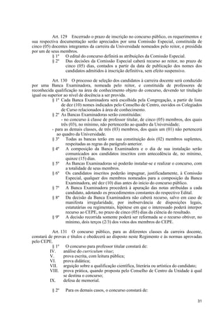 Art. 129 Encerrado o prazo de inscrição no concurso público, os requerimentos e
sua respectiva documentação serão apreciados por uma Comissão Especial, constituída de
cinco (05) docentes integrantes da carreira da Universidade nomeados pelo reitor, e presidida
por um de seus membros.
           § 1º O edital do concurso definirá as atribuições da Comissão Especial.
           § 2º Das decisões da Comissão Especial caberá recurso ao reitor, no prazo de
                  cinco (05) dias, contados a partir da data de publicação dos nomes dos
                  candidatos admitidos à inscrição definitiva, sem efeito suspensivo.

           Art. 130 O processo de seleção dos candidatos à carreira docente será conduzido
por uma Banca Examinadora, nomeada pelo reitor, e constituída de professores de
reconhecida qualificação na área de conhecimento objeto do concurso, devendo ter titulação
igual ou superior ao nível de docência a ser provida.
           § 1º Cada Banca Examinadora será escolhida pela Congregação, a partir de lista
                de dez (10) nomes indicados pelo Conselho de Centro, ouvidos os Colegiados
                de Curso relacionados à área de conhecimento.
           § 2º As Bancas Examinadoras serão constituídas:
                - no concurso à classe de professor titular, de cinco (05) membros, dos quais
                três (03), no mínimo, não pertencerão ao quadro da Universidade;
           - para as demais classes, de três (03) membros, dos quais um (01) não pertencerá
              ao quadro da Universidade.
           § 3º Todas as bancas terão em sua constituição dois (02) membros suplentes,
                   respeitadas as regras do parágrafo anterior.
           § 4º A composição da Banca Examinadora e o dia de sua instalação serão
                   comunicados aos candidatos inscritos com antecedência de, no mínimo,
                   quinze (15) dias.
           § 5º As Bancas Examinadoras só poderão instalar-se e realizar o concurso, com
                   a totalidade de seus membros.
           § 6º Os candidatos inscritos poderão impugnar, justificadamente, à Comissão
                   Especial, qualquer dos membros nomeados para a composição da Banca
                   Examinadora, até dez (10) dias antes do início do concurso público.
           § 7º A Banca Examinadora procederá à apuração das notas atribuídas a cada
                   candidato, adotando os procedimentos constantes do respectivo Edital.
           § 8º Da decisão da Banca Examinadora não caberá recurso, salvo em caso de
                   manifesta irregularidade, por inobservância de disposições legais,
                   estatutárias ou regimentais, hipótese em que o interessado poderá interpor
                   recurso ao CEPE, no prazo de cinco (05) dias da ciência do resultado.
           § 9º A decisão recorrida somente poderá ser reformada se o recurso obtiver, no
                   mínimo, dois terços (2/3) dos votos dos membros do CEPE.

           Art. 131 O concurso público, para as diferentes classes da carreira docente,
constará de provas e títulos e obedecerá ao disposto neste Regimento e às normas aprovadas
pelo CEPE.
           § 1º O concurso para professor titular constará de:
          IV.    análise do curriculum vitae;
          V.     prova escrita, com leitura pública;
          VI.    prova didática;
          VII. arguição sobre a qualificação científica, literária ou artística do candidato;
          VIII. prova prática, quando proposta pelo Conselho de Centro da Unidade à qual
                 se destina o concurso;
          IX.    defesa de memorial.

           § 2º   Para os demais casos, o concurso constará de:

                                                                                          31
 