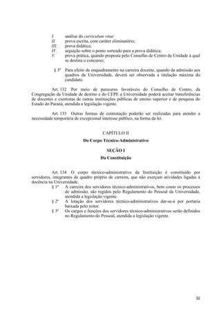 I.      análise do curriculum vitae
          II.     prova escrita, com caráter eliminatório;
          III.    prova didática;
          IV.     arguição sobre o ponto sorteado para a prova didática;
          V.      prova prática, quando proposta pelo Conselho de Centro da Unidade à qual
                  se destina o concurso;

            § 3º Para efeito de enquadramento na carreira docente, quando da admissão aos
                 quadros da Universidade, deverá ser observada a titulação máxima do
                 candidato.

          Art. 132 Por meio de pareceres favoráveis do Conselho de Centro, da
Congregação da Unidade de destino e do CEPE a Universidade poderá aceitar transferências
de docentes e cientistas de outras instituições públicas de ensino superior e de pesquisa do
Estado do Paraná, atendida a legislação vigente.

          Art. 133 Outras formas de contratação poderão ser realizadas para atender a
necessidade temporária de excepcional interesse público, na forma da lei.


                                      CAPÍTULO II
                            Do Corpo Técnico-Administrativo

                                         SEÇÃO I
                                     Da Constituição


           Art. 134 O corpo técnico-administrativo da Instituição é constituído por
servidores, integrantes de quadro próprio de carreira, que não exerçam atividades ligadas à
docência na Universidade.
           § 1º A carreira dos servidores técnico-administrativos, bem como os processos
                   de admissão, são regidos pelo Regulamento do Pessoal da Universidade,
                   atendida a legislação vigente.
           § 2º A lotação dos servidores técnico-administrativos dar-se-á por portaria
                   baixada pelo reitor.
           § 3º Os cargos e funções dos servidores técnico-administrativos serão definidos
                   no Regulamento do Pessoal, atendida a legislação vigente.




                                                                                         32
 