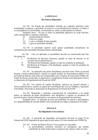 CAPÍTULO V
                                  Das Outras Disposições


           Art. 158 Na fixação das penalidades referidas nos capítulos anteriores serão
considerados a natureza, a gravidade, os motivos e as circunstâncias da infração e os danos e
as conseqüências à Universidade, considerando-se, ainda, os antecedentes do infrator.
           Parágrafo único – No que se refere às penalidade aplicáveis ao corpo discente,
serão considerados os seguintes elementos:
           IV.    a primariedade do infrator;
           V.     o dolo ou a culpa;
           VI.    o valor e utilidade do bem atingido;
           VII. o grau da autoridade ofendida.

          Art. 159 A autoridade superior pode aplicar penalidades disciplinares de
competência das autoridades hierarquicamente subordinadas.

           Art. 160    Uma vez aplicadas, as penalidades deverão ser comunicadas para fins
de registro na:
          I.      Pró-Reitoria de Recursos Humanos, quando se tratar de docente ou de
                  servidor técnico-administrativo;
          II.      Pró-Reitoria de Graduação, quando se tratar de estudante de graduação;
          III.    Pró-Reitoria de Pesquisa e Pós-Graduação, quando se tratar de estudante de
                  Pós-Graduação.

           Art. 161 As aplicações das penas disciplinares previstas neste Título ao pessoal
docente e técnico-administrativo, sujeitos ao regime jurídico do funcionalismo público civil
do Estado do Paraná, serão feitas em conformidade com o Estatuto do Funcionário Público do
Estado do Paraná, ressalvadas as disposições e competências fixadas neste Regimento Geral e
as disposições do Regulamento de Pessoal da UENP.

          Art. 162 Em matéria de regime disciplinar, aplica-se ao pessoal docente e
técnico-administrativo, sujeitos ao regime da Consolidação das Leis do Trabalho, a legislação
consolidada, observadas as disposições do Regulamento de Pessoal da UENP.

           Art. 163 Respeitado o princípio constitucional do contraditório e da ampla
defesa, na aplicação de penas disciplinares, será obrigatório o registro no prontuário do
pessoal docente e técnico-administrativo e nas pastas de documentação dos discentes.
           Parágrafo único - A aplicação de pena que modifique ou cancele a aposentadoria
ou a disponibilidade do servidor público será comunicada aos órgãos competentes do Estado.


                                        TÍTULO X
                              Das Dignidades Universitárias


           Art. 164 A concessão das dignidades universitárias previstas no artigo 97 do
Estatuto da UENP dependerá de aprovação de dois terços (2/3) dos membros do CONSUNI.

           Art. 165 O título de Doutor Honoris Causa poderá ser concedido:
           I.     às personalidades científicas nacionais ou estrangeiras, que tenham
                  contribuído de modo notável para o progresso das ciências, letras ou artes;

                                                                                          38
 