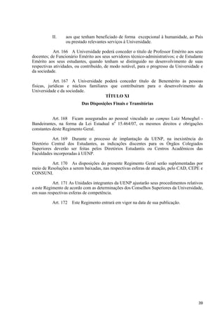 II.     aos que tenham beneficiado de forma excepcional à humanidade, ao País
                  ou prestado relevantes serviços à Universidade.

           Art. 166 A Universidade poderá conceder o título de Professor Emérito aos seus
docentes; de Funcionário Emérito aos seus servidores técnico-administrativos; e de Estudante
Emérito aos seus estudantes, quando tenham se distinguido no desenvolvimento de suas
respectivas atividades, ou contribuído, de modo notável, para o progresso da Universidade e
da sociedade.

            Art. 167 A Universidade poderá conceder título de Benemérito às pessoas
físicas, jurídicas e núcleos familiares que contribuíram para o desenvolvimento da
Universidade e da sociedade.
                                      TÍTULO XI
                          Das Disposições Finais e Transitórias


           Art. 168 Ficam assegurados ao pessoal vinculado ao campus Luiz Meneghel -
Bandeirantes, na forma da Lei Estadual no 15.464/07, os mesmos direitos e obrigações
constantes deste Regimento Geral.

          Art. 169 Durante o processo de implantação da UENP, na inexistência do
Diretório Central dos Estudantes, as indicações discentes para os Órgãos Colegiados
Superiores deverão ser feitas pelos Diretórios Estudantis ou Centros Acadêmicos das
Faculdades incorporadas à UENP.

          Art. 170 As disposições do presente Regimento Geral serão suplementadas por
meio de Resoluções a serem baixadas, nas respectivas esferas de atuação, pelo CAD, CEPE e
CONSUNI.

           Art. 171 As Unidades integrantes da UENP ajustarão seus procedimentos relativos
a este Regimento de acordo com as determinações dos Conselhos Superiores da Universidade,
em suas respectivas esferas de competência.

          Art. 172   Este Regimento entrará em vigor na data de sua publicação.




                                                                                         39
 