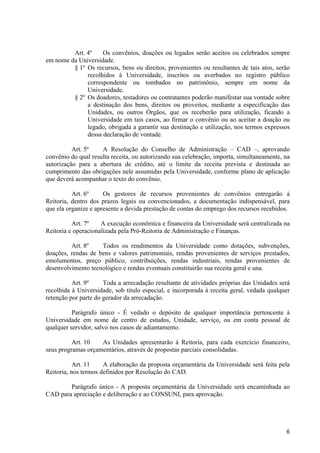 Art. 4º    Os convênios, doações ou legados serão aceitos ou celebrados sempre
em nome da Universidade.
         § 1º Os recursos, bens ou direitos, provenientes ou resultantes de tais atos, serão
              recolhidos à Universidade, inscritos ou averbados no registro público
              correspondente ou tombados no patrimônio, sempre em nome da
              Universidade.
         § 2º Os doadores, testadores ou contratantes poderão manifestar sua vontade sobre
              a destinação dos bens, direitos ou proveitos, mediante a especificação das
              Unidades, ou outros Órgãos, que os receberão para utilização, ficando a
              Universidade em tais casos, ao firmar o convênio ou ao aceitar a doação ou
              legado, obrigada a garantir sua destinação e utilização, nos termos expressos
              dessa declaração de vontade.

          Art. 5º    A Resolução do Conselho de Administração – CAD –, aprovando
convênio do qual resulta receita, ou autorizando sua celebração, importa, simultaneamente, na
autorização para a abertura de crédito, até o limite da receita prevista e destinada ao
cumprimento das obrigações nele assumidas pela Universidade, conforme plano de aplicação
que deverá acompanhar o texto do convênio.

          Art. 6º     Os gestores de recursos provenientes de convênios entregarão à
Reitoria, dentro dos prazos legais ou convencionados, a documentação indispensável, para
que ela organize e apresente a devida prestação de contas do emprego dos recursos recebidos.

          Art. 7º    A execução econômica e financeira da Universidade será centralizada na
Reitoria e operacionalizada pela Pró-Reitoria de Administração e Finanças.

         Art. 8º    Todos os rendimentos da Universidade como dotações, subvenções,
doações, rendas de bens e valores patrimoniais, rendas provenientes de serviços prestados,
emolumentos, preço público, contribuições, rendas industriais, rendas provenientes de
desenvolvimento tecnológico e rendas eventuais constituirão sua receita geral e una.

          Art. 9º     Toda a arrecadação resultante de atividades próprias das Unidades será
recolhida à Universidade, sob título especial, e incorporada à receita geral, vedada qualquer
retenção por parte do gerador da arrecadação.

          Parágrafo único - É vedado o depósito de qualquer importância pertencente à
Universidade em nome de centro de estudos, Unidade, serviço, ou em conta pessoal de
qualquer servidor, salvo nos casos de adiantamento.

          Art. 10   As Unidades apresentarão à Reitoria, para cada exercício financeiro,
seus programas orçamentários, através de propostas parciais consolidadas.

           Art. 11    A elaboração da proposta orçamentária da Universidade será feita pela
Reitoria, nos termos definidos por Resolução do CAD.

        Parágrafo único - A proposta orçamentária da Universidade será encaminhada ao
CAD para apreciação e deliberação e ao CONSUNI, para aprovação.




                                                                                           6
 