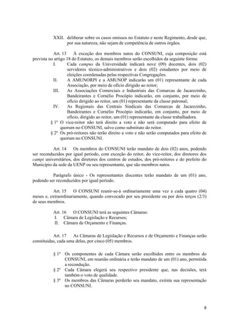 XXII. deliberar sobre os casos omissos no Estatuto e neste Regimento, desde que,
                 por sua natureza, não sejam de competência de outros órgãos.

           Art. 13     À exceção dos membros natos do CONSUNI, cuja composição está
prevista no artigo 18 do Estatuto, os demais membros serão escolhidos da seguinte forma:
           I.      Cada campus da Universidade indicará nove (09) docentes, dois (02)
                   servidores técnico-administrativos e dois (02) estudantes por meio de
                   eleições coordenadas pelas respectivas Congregações.
           II.     A AMUNORPI e a AMUNOP indicarão um (01) representante de cada
                   Associação, por meio de ofício dirigido ao reitor;
           III.    As Associações Comerciais e Industriais das Comarcas de Jacarezinho,
                   Bandeirantes e Cornélio Procópio indicarão, em conjunto, por meio de
                   ofício dirigido ao reitor, um (01) representante da classe patronal;
           IV.     As Regionais das Centrais Sindicais das Comarcas de Jacarezinho,
                   Bandeirantes e Cornélio Procópio indicarão, em conjunto, por meio de
                   ofício, dirigido ao reitor, um (01) representante da classe trabalhadora.
          § 1º O vice-reitor não terá direito a voto e não será computado para efeito de
                quorum no CONSUNI, salvo como substituto do reitor.
          § 2º Os pró-reitores não terão direito a voto e não serão computados para efeito de
                quorum no CONSUNI.

           Art. 14    Os membros do CONSUNI terão mandato de dois (02) anos, podendo
ser reconduzidos por igual período, com exceção do reitor, do vice-reitor, dos diretores dos
campi universitários, dos diretores dos centros de estudos, dos pró-reitores e do prefeito do
Município da sede da UENP ou seu representante, que são membros natos.

          Parágrafo único - Os representantes discentes terão mandato de um (01) ano,
podendo ser reconduzidos por igual período.

           Art. 15    O CONSUNI reunir-se-á ordinariamente uma vez a cada quatro (04)
meses e, extraordinariamente, quando convocado por seu presidente ou por dois terços (2/3)
de seus membros.

           Art. 16 O CONSUNI terá as seguintes Câmaras:
           I. Câmara de Legislação e Recursos;
           II. Câmara de Orçamento e Finanças.

           Art. 17   As Câmaras de Legislação e Recursos e de Orçamento e Finanças serão
constituídas, cada uma delas, por cinco (05) membros.

           § 1º Os componentes de cada Câmara serão escolhidos entre os membros do
                CONSUNI, em reunião ordinária e terão mandato de um (01) ano, permitida
                a recondução.
           § 2º Cada Câmara elegerá seu respectivo presidente que, nas decisões, terá
                também o voto de qualidade.
           § 3º Os membros das Câmaras perderão seu mandato, extinta sua representação
                no CONSUNI.



                                                                                           8
 