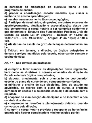 b) ser respeitado na sua condição de ser humano e não sofrer qualquer forma de discriminação, em
   decorrência de diferenças físicas, étnicas, credo, sexo, ideologia, preferências político –
   partidárias ou quaisquer outras.;
c) usufruir de igualdade de atendimento, independentemente da diferenciação de condições de
   aprendizagem em que se encontre;
d) receber no ato da matrícula, informações necessárias ao funcionamento do ano letivo;
e) participar das aulas e demais atividades sociais, cívicas e recreativas promovidas pelo
   estabelecimento de ensino;
f) ser informado sobre o sistema de avaliação da escola, como também da apuração da frequência
   por disciplina;
g) tomar conhecimento, no prazo determinado, dos resultados obtidos em provas e trabalhos
   realizados;
h) tomar conhecimento dos resultados obtidos nos períodos e anuais (aproveitamento e
   frequência), através do aluno online.
i) solicitar quando julgar-se prejudicado, revisão de provas dentro do prazo de 24 horas, a partir
   da divulgação das mesmas, desde que esteja resolvido de caneta esferográfica;
j) requerer e realizar provas de 2ª chamada, sempre que venha a perder por motivo de doença,
   luto, casamento (sendo o aluno um dos cônjuges) , convocação para atividades cívicas ou
   jurídicas e impedimentos por motivos religiosos, de trabalho e por medida disciplinar, mediante
   atestado, declaração ou justificativa escrita em data agendada em comum acordo.
k) solicitar orientação sempre que necessária aos professores e demais autoridades escolares
   especialmente ao coordenador escolar.
l) utilizar-se das instalações, dependências e recursos materiais da escola, mediante prévia
   autorização de quem de direito;
m) requerer transferência ou cancelamento de matrícula – por si quando maior de idade, ou através
   do pai ou responsável, quando menor – bem como qualquer documentação escolar.
n) a recuperação paralela com data prevista no calendário escolar.
o) Quando o aluno chegar atrasado e ultrapassar os 10 (dez) minutos de tolerância para a 1ª aula,
   poderá entrar na sala de aula a partir da 2ª aula desde que apresente motivo justo, autorizado
   pela Direção do Estabelecimento . Caso a situação se repita, será suspenso de participação nas
   aulas e o seu responsável será convocado para que sejam tomadas as devidas providencias.


Art. 24- São deveres do aluno:
a) apresentar a documentação exigida dentro do prazo estipulado pela Secretaria, para garantir
   sua matrícula;
b) comparecer e participar das aulas e demais atividades sociais e cívicas devidamente fardado.
c) estudar, fazer as tarefas e demais trabalhos solicitados;
d) possuir e apresentar todo o material escolar exigido para as aulas;
e) cumprir o horário e o calendário escolar;
f) comunicar ao estabelecimento de ensino qualquer problema (doença, viagem, trabalho, etc.) que
   impeça a frequência às aulas .
g) respeitar as normas disciplinares do estabelecimento de ensino;
 
