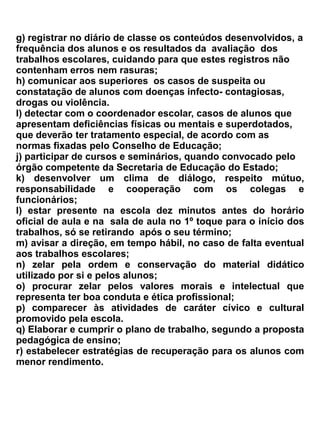 h) comportar-se adequadamente dentro e fora da sala de aula;
i) inteirar-se do sistema de avaliação, do calendário escolar e demais atividades e atos da escola.
j) ser honesto na apresentação e realização de tarefas e avaliações e demais atos da escola;
k) devolver em tempo hábil os livros no Centro de Multimeios
l) comparecer às solenidade, festas cívicas e sociais promovidas pela Escola;
m) entregar, quando lhe for solicitado, todo e qualquer objeto que esteja portando no
   estabelecimento.
n) promover e manter relações cooperativas no âmbito escolar;
o) colaborar com os colegas de turma, na tarefa de promover a integração da turma;
p) solicitar autorização ao núcleo gestor e ao Diretor de Turma, quando tiver necessidade de se
   ausentar das atividades escolares, trazendo sempre a justificativa dos responsáveis, antes do
   início das aulas;
q) entregar aos responsáveis a correspondência enviada pelo estabelecimento de ensino e devolvê-
   la assinada, quando solicitada.
r) indenizar o prejuízo, quando produzir danos materiais ao estabelecimento ao Patrimônio
   Público ou a objetos de propriedade de colegas, professores e funcionários;
s) zelar pela limpeza e conservação das instalações e dependências, materiais, móveis, utensílios e
   equipamentos de propriedade do estabelecimento;
t) cumprir outras determinações emanadas da Direção da Escola.
u) não fazer uso de drogas lícitas ou ilícitas.
v) não consumir alimentos em sala de aulas, biblioteca, e,           principalmente nas salas dos
   laboratórios de ciências e informática.
x) Entregar em tempo hábil os trabalhos orientados e solicitados pelo professor.


Art. 25 – São proibições aos alunos:
a) Entrar e sair da aula, sem autorização do professor;
b) Ocupar-se durante as aulas, com trabalhos estranhos às mesmas;
c) Trazer para o estabelecimento, material estranho aos estudos (fone de ouvido, rádio, jogos,
   bolas, máquina digital etc.); com exceção do aparelho celular, desde que esteja desligado
   durante o horário de aula;
d) Aglomerar-se nas portas das salas, nos intervalos das aulas, atrapalhando a entrada do professor;
e) Sair da sala de aula para os corredores e demais dependências do estabelecimento no horário de
   aula.
f) Alterar, rasurar, suprimir ou acrescentar anotações lançadas nos documentos escolares;
g) Entrar no estabelecimento fora do horário de aulas sem a permissão dos agentes;
h) Promover jogos, excursões, coletas, listas de pedidos ou campanhas de qualquer natureza, sem
   prévia autorização da Direção;
i) Tomar bebidas alcoólicas, fumar ou trazer drogas lícitas ou ilícitas para as dependência do
   estabelecimento;
j) Andar de bicicleta, skate, ou patins no pátio da Escola:
 