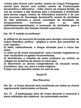 e) Transferência da turma, turno ou da escola.


                                            Seção V


                                      Do Apoio Pedagógico


Art. 26- A Coordenação escolar da EEM. Dr. Romão Sampaio, será composto por dois profissionais
responsáveis e habilitados.

Art. 27- Compete ao Coordenador Escolar:

   a) Coordenar a execução, o acompanhamento e avaliação do Projeto Político Pedagógico da
      escola e PLAMETAS.
   b) Cooperar com os professores na construção de uma ação curricular dinâmica, crítica,
      criativa e competente no desenvolvimento de aprendizagens significativas;
   c) Coordenar as reuniões de planejamento do ensino, favorecendo a participação, decisão e
      avaliação das ações;
   d) Viabilizar a avaliação do processo ensino-aprendizagem com referência na linha teórico-
      metodológica proposta pela SEDUC;
   e) Criar mecanismos que superem as dificuldades do professor em relação à deficiência na
      aprendizagem do aluno;
   f) Oportunizar o aperfeiçoamento continuado dos professores, visando à construção das
      competências docentes.
   g) Acompanhar o PPDT (Projeto Professor Diretor de Turma)
   h) Acompanhar e divulgar concursos e avaliações externas
   i) Analisar os resultados de aprendizagem, bimestralmente, informar a CREDE, socializar com
      os alunos e responsáveis, propor junto ao professor coordenador de aŕea/disciplina as
      intervensões necessárias para melhoria da aprendizagem.
   j) Coordenar o processo de avaliação do Avanço Progressivo de estudo.
   k) Acompanhar diariamente a infrequência do aluno, tomando as providencias necessárias;
   l) Manter o dialogo permanente com a família dos alunos infrequentes e com dificuldade de
      aprendizagem;
   m) Manter o dialogo constante com as instituições de proteção à Criança e ao Adolescente, para
      o fortalecimento das ações preventivas da infrequência, do abandono e da reprovação;
   n) Utilizar o SIGE como ferramenta para o monitoramento do rendimento escolar, por turma,
      por disciplina, identificando as principais dificuldades e propondo intervenções
      pedagógicas, para a definição de estratégias de superação das dificuldades;
   o) Incentivar a formação de grupos de estudos e de alunos monitores por disciplina em cada
      turma;
   p) Acompanhar as situações de indisciplinas escolar, identificando suas causas e realizando
      intervenções;
   q) Estimular ações para o Grẽmio Estudantil que busca dinamizar o protagonismo no processo
      de aprendizagem;
   r) Favorecer parcerias que visem o enriquecimento da ação curricular como foco no
      empreendedorismo estudantil e na contextualização do saber;
   s) Desenvolver na escola ações permanente de diversificação curriculares dos Programas
      Saúde na Escola e Educação Ambiental, fortalecendo a vivencia de projetos que trabalham a
      educação para os valores e cultura da paz.
   t) Estimular as ações de cultura, esporte e lazer dos alunos integrados a ação curricular da
 