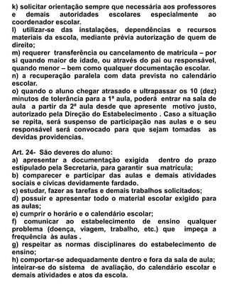 alunos;
    d)   Elaborar e organizar o Dossiê de sua turma;
    e)   Lecionar a Formação Cidadã;
    f)   Acompanhar o estudo Orientado;
    g)   Organizar e presidir as reuniões do Conselho de turma (diagnóstica e bimestrais que
         fornecem aos educadores um diagnostico pormenorizado da turma e tem um caráter
         avaliativo.


                                              Seção VI


                                           Da Secretaria


 Art. 30- A Secretaria da Escola de Ensino Fundamental e Médio Dr. Romão Sampaio, concentrará
o serviço de escrituração escolar, sendo dirigida por 01 (um) Secretário habilitado de forma da Lei,
e terá os auxiliares quantificados de acordo com os módulos organizacionais elaborados pela
Secretaria da Educação.


Art. 31 – O Secretário e os auxiliares de secretaria, gozarão 30 (trinta) dias de férias anuais,
obedecendo a escala organizada pelo diretor administrativo.


Art. 32 – A Secretaria trabalha em parceria com o Núcleo Gestor e será responsável pela segurança
e preservação dos documentos escolares.


Art. 33 – São atribuições do Secretário:
-   assegurar a identidade de cada aluno, a regularidade e autenticidade de sua vida escolar;
-   receber, registrar e expedir correspondência oficial, processos e qualquer documentos
    relacionados com as atividades da secretaria, lavrar e subscrever atas;
-   supervisionar todos os serviços da secretaria nos turnos em que a mesma funcionar, distribuindo
    e controlando o trabalho de seus auxiliares;
-   assinar, juntamente com o Diretor, a documentação oficial da Escola;
-   arquivar e organizar toda a documentação oficial da Escola, de modo a facilitar o seu manuseio;
-   organizar e cuidar para que se mantenha atualizados os dados relativos a vida escolar do aluno,
    zelando para que não contenham erros e nem rasuras;
-   cuidar para que seja apurada frequência e o rendimento escolar dos alunos preparando e
    distribuindo os boletins, no tempo preciso;
-   organizar a folha de frequência dos professores         e funcionários remetendo-a ao órgão
    competente , dentro do prazo estipulado;
-   assessorar a direção na organização da escala de férias do pessoal administrativo;
-   zelar pelo cumprimento do calendário escolar;
-   providenciar para que não falte material didático e expediente, necessários ao bom andamento
    dos trabalhos escolares;
 