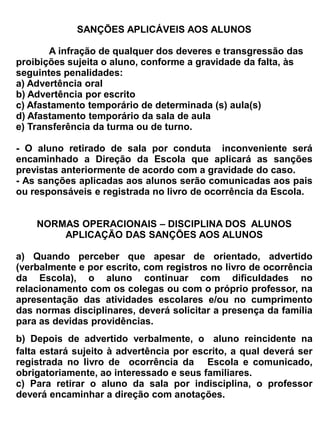 legislação em vigor.


Art. 45 – São atribuições da coordenação do Laboratório de Ciências:
   a)   Conservar o laboratório, limpeza e organização proporcionando condições de atendimento;
   b)   Realizar inventário semestral, cadastrando material e monitoramento de estoque;
   c)   Realizar planejamento cronológico das aulas junto aos colegas da mesma área;
   d)   Criar corpo de monitores em especial os de educação ambiental e grupos de estudo;
   e)   Ministrar aulas práticas da sua própria disciplina, conforme orientações contidas nas
        Diretrizes da Secretaria
   f)   Atualizar e implementar o Plano de trabalho anual e o PAP- Plano de Ação Pedagógico;
   g)   Dar suporte aos projetos e pesquisas dos professores e alunos;
   h)   Auxiliar nas atividades de pesquisa desenvolvida por professores e alunos;


Parágrafo Único: Fica proibido o consumo de alimentos, bebidas, cigarros, bem como a retirada de
material ou equipamentos.


Art. 46 – Será lotado no Laboratório de Informática, um professor que possua conhecimentos
específicos na área de informática, tanto de hardware como de software, comprovada através de
Curriculum Vitae e o que determina a legislação em vigor.


Art. 47 – O atendimento no laboratório de Ciências dar-se-á no período normal de aulas, distribuído
nos três turnos.


Art. 48 – Compete ao professor da sala de informática:
   a) Deverá propiciar condições de atendimento para todos os usuários;
   b) Dar suporte aos projetos e pesquisas dos professores e alunos;
   c) Auxiliar nas atividades de pesquisa desenvolvidas por professores e alunos;
   d) Manter o laboratório em condições de utilização e administrar o acesso dos usuários aos
      equipamentos;
   e) Ministrar aulas de informática básica;
   f) Aplicar juntamente com a direção as normas contidas neste regimento;

Art. 49 – Do uso do laboratório de Informática:
   a) O Laboratório de Informática é de uso exclusivo do corpo discente e docente e para
      atendimento a comunidade;
   b) O Laboratório não estará à disposição de todos os alunos quando o mesmo estiver sendo
      ministradas aulas;
   c) Qualquer professor poderá reservar o laboratório para aula ou trabalho via WEB com no
      mínimo 42 horas de antecedência para que não haja conflitos de horários já reservados.
   d) Cada aluno poderá reservar 1 (um) microcomputador pelo período máximo de uma hora no
      horário de funcionamento, marcando o dia e a hora para o atendimento, no contra turno.
   e) O laboratório não poderá funcionar sem a presença de uma pessoa responsável.
   f) O laboratório será de inteira responsabilidade do professor orientador e dos alunos, no
 
