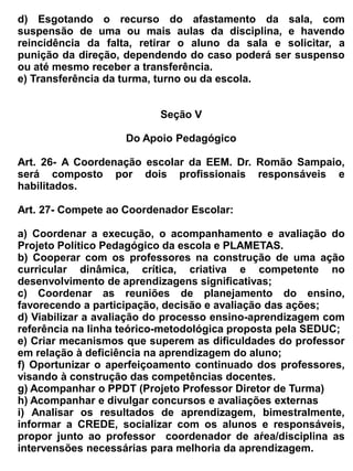período no qual estiverem fazendo uso da sala e não houver monitor responsável no local.
       Devendo, professor e alunos assinarem o livro de ocorrência registrando data, horário de
       permanência e trabalho realizado.


Art. 50 - Para melhor funcionamento do Laboratório de Informática, os usuários ficam proibidos de
realizar quaisquer dos itens abaixo relacionados:

    a) Instalação de Softwares de qualquer natureza;
    b) Mudanças nas configurações dos computadores;
    c) Acesso a sites pornográficos ou qualquer outro que possa vir a denegrir a imagem da
       instituição;
    d) Uso de jogos sem autorização do professor;
    e) Acesso a site de bate-papo (chats) sem autorização do professor;
    f) Consumo de alimentos, bebidas ou cigarros;
    g) Retirada de material ou equipamento;
    h) Baixar (Downloads) no micro, exceto salvo em disquetes;
    i) Usar os equipamentos de multimídia sem autorização.


                                                Seção X


                                      Dos Serviços Auxiliares


Art. 51 – Os serviços auxiliares compreendem um conjunto de atribuições e atividades que visam a
               manutenção da limpeza, conservação e segurança da escola e merenda escolar.

Art. 52 – São atribuições dos auxiliares de serviços:
-   acatar as decisões do diretor, e na falta deste, dos coordenadores, secretário ou pessoa indicada
    pela direção;
-   observar o horário de entrada e saída de expediente procurando exercer suas atividades dentro
    do seu turno de trabalho;
-   conservar as dependências, equipamentos e mobiliários da escola, sempre limpos e ordem;
-   manter sempre a escola em ordem de forma que o turno seguinte a encontre em plenas
    condições de funcionamento;
-   auxiliar nas tarefas, mesmo que não sejam de sua competência;
-   estar presente e colaborar em todas as solenidades programadas pela escola;
-   atender as solicitações do corpo docente.


Art. 53 – Compete ao Vigia:
-   Abrir e fechar a escola nas horas de inicio e termino de expediente;
-   Manter em funcionamento os serviços de segurança interna;
-   Vigiar as dependências do prédio durante todas as noites da semana, inclusive domingo e
 