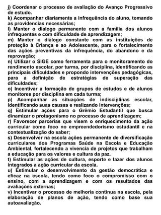 feriados.


Parágrafo Único – O pessoal responsável pelos serviços auxiliares e administrativos gozará 30 dias
de férias de acordo com a escala organizada pelo diretor.


                                            Seção XI
                                  Dos Organismos Colegiados


                                           Subseção I
                                      Do Conselho Escolar


 Art. 54 – O Conselho Escolar da Escola de Ensino Médio Dr. Romão Sampaio, será um órgão
responsável pela gestão da escola, em conjunto com o Núcleo Gestor, de acordo com os objetivos
constantes em estatuto próprio.


Art. 55 – A escolha dos representantes será feita através de eleição democrática, realizada em
assembleia geral, com a participação de pais, alunos, professores, funcionários, direção e
representantes da sociedade civil organizada.


Art. 56 - O Conselho será constituído por um número par de titulares e suplentes de cada segmento
e sua composição será: 50% de pais e alunos e 50% de professores e funcionários eleitos por voto
direto, secreto e nominal. Um representante da direção participa como membro nato.


Art. 57 - São atribuições do Conselho Escolar:
   a) Acompanhar, definir, fiscalizar e avaliar em parceria com o núcleo gestor a aplicação dos
      recursos financeiros oriundos do FNDE, PDDE, PDE, Projeto Alvorada entre outros,
      destinados a escola;
   b) Coordenar em parceria com o Núcleo Gestor, o processo de elaboração do Plano de
      Desenvolvimento da Escola e Regimento Escolar;
   c) Acompanhar o cotidiano da escola com ênfase na avaliação dos indicadores do acesso,
      permanência e sucesso dos alunos;
   d) Divulgar, junto à comunidade e autoridades competentes, a avaliação institucional da
      Escola.
   e) Convocar assembleias gerais da comunidade escolar e das entidades da sociedade civil;
   f) Acompanhar o desempenho dos recursos humanos e fiscalizar a utilização dos recursos
      materiais.
   g) Interagir junto à Escola como instrumento de transformação de ação, promovendo o bem
      estar da comunidade do ponto de vista educativo, cultural e social.
   h) Contribuir para a solução de problemas inerentes à vida Escolar: preservando uma
      convivência harmônica entre pais ou responsáveis legais, professores, alunos e funcionários
      da escola.
 