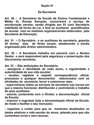 b) Calendário Escolar
c) Matrícula
d) Transferência
e) Regularização da vida escolar



                                               Seção I


                                    Da Organização do Ensino


Art. 66- A EEM. Dr. Romão Sampaio, manterá o Ensino Médio, de forma presencial, regime anual
e/ou semestral na modalidade: Seriação e funcionará em regime externo, distribuindo suas
atividades nos três turnos: manhã, tarde e noite.


                                              Seção II
                                      Do Calendário Escolar


Art. 67 _ O Calendário Escolar será organizado anualmente pela Escola, de acordo com as diretrizes
da Secretaria da Educação, tendo por base a legislação do ensino vigente.


Art. 68 _ O Calendário Escolar deverá prever:


a) o início e o término do ano letivo respectivo;
b) a época da matricula;
c) número de dias letivos, nunca inferior ao previsto na legislação vigente;
d) os dias feriados, as férias dos professores, servidores e alunos;
e) início e término das etapas escolares em que se divide o ano letivo;
f) data de reuniões para planejamento;
g) datas comemorativas;
h) semana pedagógica.
Art. 69 _ O ano letivo compreenderá pelo menos 800 (oitocentas) horas de atividades, distribuídas
em 200 (duzentos) dias letivos, excluídos o tempo reservado ao período de recuperação final.


 Art. 70_ O horário das aulas será organizado da seguinte forma: Manhã – 07:00 as 11: 30, tarde –
13 :00 as 17:30 e noite – 18:40 as 22:00 horas.


Art. 71 – Os Planejamentos Didáticos e os coletivos serão realizados com datas agendadas junto a
Congregação de Professores.
 