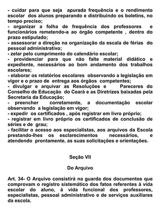 Seção III


                                           Da Matrícula


Art. 72 – A matrícula será realizada de acordo com a época prevista no calendário escolar.


 Art. 73 _ A matrícula poderá ser realizada no decorrer do ano letivo, desde que exista vaga e que o
aluno esteja munido da documentação exigida.


Art. 74 _ Para a matrícula será necessário a seguinte documentação:


a) fotocópia da certidão de nascimento ou casamento civil;
b) histórico escolar ou declaração de aprovação na série anterior;
c) 01 fotos 3 x 4;
d) assinatura do termo de compromisso;
e) pasta escolar.
f) Ficha Individual do Aluno devidamente preenchida e assinada pelo pai ou responsável.


Art. 75 _ A capacidade de matrícula e o número de alunos por turma atenderão ao limite mínimo e
máximo fixado pelo Conselho de Educação do Ceará.


Art. 76_ A matrícula será facultada, em qualquer época do ano letivo, independente de vaga, aos
filhos e dependentes dos servidores públicos, civis e militares, quando transferidos ou removidos.


                                             Seção IV


                                         Da Transferência


Art. 77 _ A transferência de aluno para outro estabelecimento de ensino, far-se-á pela Base
Nacional comum fixada em âmbito nacional conforme Lei n.º 9694/96.9(LDB).


 Art.78 _ O modelo de Histórico Escolar e certificado de conclusão de curso será expedido pela
Escola, observando as especificações cabíveis tendo em vista a LDB 9394/96 e o Parecer n.º 395/99
do Conselho de Educação do Ceará.


 Art.79_ A Escolar poderá aceitar alunos provenientes de outros estabelecimentos, onde, se
necessário, será feita às devidas regularizações citadas neste regimento.


Art. 80_ A transferência de turno somente poderá verificar-se por motivo justo, a juízo da direção,
 