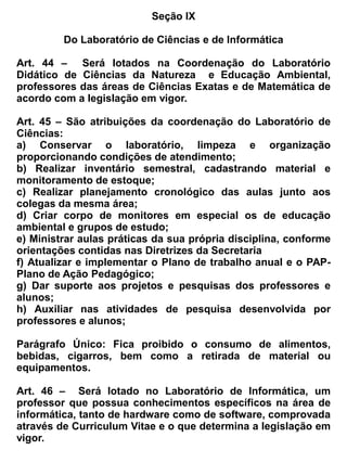 Histórico Escolar do aluno, dos conteúdos programáticos, observando a compatibilidade da carga
horária com a (s) disciplinas (s) que será aproveitada (s), dentro do mesmo nível e da mesma série
que irá cursar.


Art. 91 _ No que se refere ao aproveitamento da organização curricular por semestre, os estudantes
poderão utilizar os registros de aprendizagem do último bloco cursado para requerer a matricula no
bloco subseqüente, oportunizando seu ingresso semestralmente, mesmo em caso de abandono ou
evasão.


Parágrafo Único – Este procedimento será realizado, após aprovação da Congregação de
Professores, juntamente com o Núcleo Gestor, e será registrado no Livro de Atas Especiais.


                                            Subseção V


                                 Da Complementação Curricular


Art. 92 _ A Complementação curricular será efetivada quando verificada ausência de componentes
curriculares obrigatórios, estabelecidos na legislação de acordo com os cursos oferecidos.


 Art. 93 _ A adaptação deverá ser promovida até o final do curso respectivo, de forma que nenhum
aluno possa concluí-lo sem ter cumprido o currículo pleno previsto pelo estabelecimento, com a
respectiva carga horária.


 Parágrafo Único – A complementação curricular e de carga horária far-se-á a natureza de cada
caso e as normas legais vigentes.


Art. 94 _ Ao término do período letivo, se for o caso, o aluno será submetido ao processo normal
de avaliação da escola, sendo considerada satisfatória ou não, a complementação de seus estudos.


Parágrafo Único – Do resultado obtido pelo aluno, lavrar-se-á a ata no livro de atas especiais.


                                            Subseção VI


Do registro de notas, recuperação e progressão de estudos do Ensino Médio Noturno Modular


Art. 95_ O registro das notas no Sistema Integrado de Gestão Escolar (SIGE) será realizado duas
vezes a cada semestre, sendo o 1º registro ao final do 50º dia letivo e o segundo ao final do 100º dia
letivo.


Art. 96 _ Caso o estudante não atinja o rendimento mínimo estabelecido para a conclusão de cada
uma das disciplinas, a ele será ofertado o estudo de recuperação, devendo ocorrer paralelamente ao
 