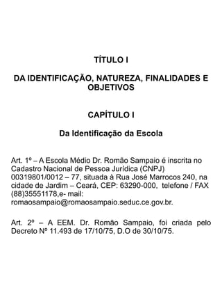 TÍTULO I

        DA IDENTIFICAÇÃO, NATUREZA, FINALIDADES E OBJETIVOS


                                       CAPÍTULO I

                                  Da Identificação da Escola


Art. 1º – A Escola Médio Dr. Romão Sampaio é inscrita no Cadastro Nacional de Pessoa Jurídica
(CNPJ) 00319801/0012 – 77, situada à Rua José Marrocos 240, na cidade de Jardim – Ceará, CEP:
63290-000, telefone/FAX (88) 35551178 e-mail: romaosampaio@romaosampaio.seduc.ce.gov.br

Art. 2º – A EEM. Dr. Romão Sampaio, foi criada pelo Decreto Nº 11.493 de 17/10/75, D.O de
30/10/75.


                                       CAPÍTULO II


                                  Da Natureza da Escola

Art. 3º _ A EEM. Dr. Romão Sampaio é um estabelecimento de ensino pertencente à Rede Oficial ,
mantida pelo Governo do Estado do Ceará, cadastrada no Censo Escolar (INEP) sob o nº 23164697.




                                      CAPÍTULO III


                               Das Finalidades e Objetivos

Art. 4º - A Escola de Ensino Médio Dr. Romão Sampaio, terá como finalidade o pleno
desenvolvimento do educando, seu preparo para o exercício da cidadania e sua qualificação para o
trabalho. Com base nos princípios citados na LDB. 9394/06 Artigos 3º.

Art. 5º – A Escola de Médio Dr. Romão Sampaio, manterá o Ensino Médio, de forma presencial,
regime anual, na modalidade: seriação e modular (blocos por disciplina) e funcionará em regime
externo, distribuindo suas atividades em três turnos: manhã, tarde e noite e terá por objetivo a
formação da clientela mediante o que preconiza o art.32 e 35 da LDB 9394/06. Manterá também, o
Atendimento Educacional Especializado na Educação Básica, por meio da Resolução CNE/CEB nº
4/20009.


   I-     a consolidação e o aprofundamento dos conhecimentos adquiridos no
          Ensino Fundamental, possibilitando o prosseguimento de estudos;
 