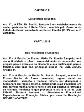 II-      a preparação básica para o trabalho e a cidadania do educando, para
            continuar aprendendo, de modo a ser capaz de se adaptar com flexibilidade
            a novas condições de ocupação ou aperfeiçoamento posteriores;
   III-     o aprimoramento do educando como pessoa humana, incluindo a formação
            ética e o desenvolvimento da autonomia intelectual e do pensamento crítico;


   IV-      a compreensão dos fundamentos científico-tecnológicos dos processos
            produtivos, relacionando a teoria com a prática, no ensino de cada
            disciplina.



                                         TÍTULO II


          DA ORGANIZAÇÃO ADMINISTRATIVA-PEDAGÓGICA E DO
                         FUNCIONAMENTO


                                        CAPÍTULO I


                                 Da Estrutura Organizacional

Art. 6º_ A Escola de Ensino Médio Dr. Romão Sampaio, manterá em sua estrutura organizacional,
os seguintes órgãos e serviços:
   a) Núcleo Gestor
   b) Congregação de Professores
   c) Corpo Docente
   d) Corpo Discente
   e) Apoio Pedagógico
         . Coordenação Pedagógica
   f) Secretaria Escolar
  g) Arquivos
   h) Biblioteca/ Multimeios
   i) Laboratórios
   j) Serviços Auxiliares
   k) Organismos Colegiados
          . Conselho Escolar
          . Conselho de Classe
 