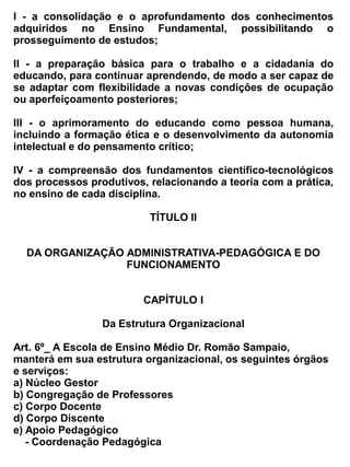 . APC
          . Grêmio Estudantil
l)          Sala de Recursos Multifuncional




                                          CAPÍTULO II


                                      Do Funcionamento


                                              Seção I


                                        Do Núcleo Gestor


Art. 7º - O Núcleo Gestor da Escola de Ensino Médio Dr. Romão Sampaio, será responsável pela
execução, coordenação e      supervisão   das atividades escolares, técnicas, pedagógica e
administrativa.


Art. 8º – O Núcleo Gestor da Escola, será composto de um diretor Administrativo, Coordenadores
escolares, e um Secretário, sendo o primeiro escolhido pela comunidade através de eleição e
legalmente habilitado.


Art. 9º – São atribuições do Núcleo Gestor:
-    cumprir, fazer cumprir e divulgar este Regimento, a legislação do ensino vigente, bem como as
     normas e diretrizes emanadas da Secretaria da Educação;
-    organizar, superintender, acompanhar direta e/ou indiretamente, todas as atividades de natureza
     pedagógica, administrativa e disciplinar:
-    representar a escola quando se fizer necessário ou delegar poderes de representação a quem
     de direito.
-    baixar os atos de natureza pedagógica, administrativa e disciplinar que se fizerem necessários e
     assinar expediente;
-    convocar e presidir sessões da Congregação dos Professores submetendo á apreciação e
     julgamento desta, a matéria que lhe compete;
-    remover de comum acordo com os interessados os funcionários de um para outro serviço,
     atendendo as necessidades da Escola e a capacidade funcional de cada um, com a aprovação
     prévia da Secretaria da Educação;
-    assinar juntamente com o secretario, todos os documentos relativos á vida escolar dos alunos,
     expedidos pela Escola;
-    emitir parecer sobre a mudança de exercício de professor, especialista, pessoal administrativo e
     serviços da Escola, observando as normas vigentes;
 