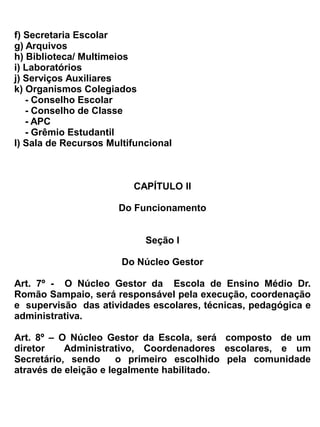 -   coordenar os trabalhos de elaboração do plano global da Escola;
-   enviar relatórios escolares, em tempo hábil aos órgãos competentes;
-   organizar a escala de férias do pessoal administrativo e de serviços, de forma que a Escola
    fique aberta ao público, durante todo o ano;
-   participar, sempre que for convocado das reuniões promovidas pelos órgãos ligados a educação;
-   tornar público, afixando no quadro de avisos, as diretrizes emanadas da Secretaria da Educação;
-   agir com firmeza, habilidade e presteza a fim de evitar qualquer problema que venha perturbar o
    processo ensino aprendizagem e a ordem disciplinar;
-   resolver as situações omissas neste Regimento e levando as de natureza grave à apreciação do
    órgão competente da Secretaria da Educação;


Parágrafo único – Em caso de faltas ou impedimentos eventuais do Diretor Administrativo, este
designará através de portaria, um dos membros do Núcleo Gestor para substituí-lo.


                                            Seção II


                              Da Congregação de Professores


Art. 10 – A Congregação de Professores da Escola de Ensino Médio Dr. Romão Sampaio, será
formada como órgão consultivo e deliberativo.


Art. 11 – Integrará a Congregação dos Professores:
a) Núcleo Gestor
b) Professores
c) Especialistas
d) Representantes do Conselho Escolar


 Art. 12 - Todos os membros da Congregação de Professores terão direito a voz e voto, o diretor
administrativo participa das votações, tendo ainda o direito de voto de desempate.


Art. 13 - São atribuições da Congregação de Professores:
a) estudar e propor medidas que visem a melhoria do funcionamento da Escola e o
   aperfeiçoamento do processo ensino aprendizagem;
b) deliberar sobre qualquer assunto que seja submetido pelo núcleo gestor da escola.
c) elaborar, juntamente com o núcleo gestor o Regimento;
d) colaborar com a Direção da Escola na solução de problemas de ordem pedagógica, técnica,
   administrativa e disciplinar;
e) organizar o currículo pleno da escola e colaborar na elaboração do calendário Escolar, tendo em
 