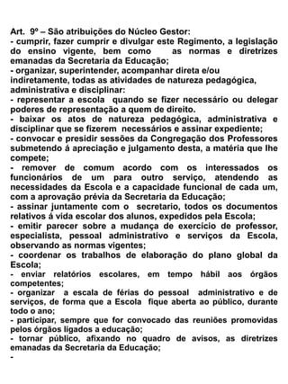 vista a Legislação vigente;
f)    colaborar com o núcleo gestor da Escola na prevenção e repressão ao tráfico ilícito e uso
     indevido de substância entorpecentes ou que determine dependência física ou psíquica.


Art. 14– A Congregação de Professores reunir-se-á obrigatoriamente, no início de cada período
letivo, e em seção extraordinária quando necessária.
 Parágrafo único: Será exigida a presença mínima da metade e mais um de seus membros afim de
que possam ser instalados reuniões e deliberações.




                                           Seção III


                                         Dos Docentes


Art. 15 – O Corpo docente da EEM DR. Romão Sampaio será constituído por todos os professores
que fazem parte do quadro efetivo ou não da Secretaria da Educação do Estado.


Art. 16– São Direito dos professores:


a) ser respeitado na sua autoridade e merecer confiança no desempenho de sua missão;
b) utilizar-se do material didático, das dependências e instalações da escola, necessários ao
   exercício da sua função;
c) participar da elaboração do currículo pleno e dos programas de ensino;
d) propor a coordenação escolar medidas que visem a melhoria do ensino aprendizagem;
e) receber assessoramento técnico pedagógico;
f) Participar de seminários, simpósios, encontros e cursos de aperfeiçoamentos, atualização e
   especialização; desde que não comprometa a carga horária a ser cumprida conforme o que
   determina o Estatuto dos Funcionários Públicos Civis do Estado do Ceará Lei nº 9.826/74 –
   Decreto nº 18.590 de 18.03.1978 – D.O 19.03.1987. _ Artigos: 4º ao 15;35; e 110 a 120.
g) Afastar-se da escola no gozo de licenças determinadas em Lei;
h) Criticar, em termos, a direção, os órgãos colegiados e demais serviços mantidos pela escola,
   observando sempre o código de ética.


Art. 17 – São deveres do professor:


a) cumprir e fazer cumprir as disposições deste regimento, bem como as diretrizes e normas
   emanadas da direção da Escola e demais órgãos competentes;
b) elaborar, anualmente, sob a orientação do coordenador escolar , o plano de curso de seu
   componente curricular;
 