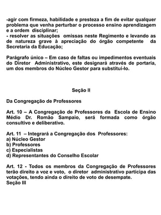 c) ministrar o ensino de sua disciplina, área de estudo ou atividades, de acordo com o plano de
   curso, a proposta curricular da escola e o calendário escolar; e de acordo com a realidade.
d) cooperar na manutenção da disciplina e no incentivo à boa conduta dos alunos;
e) comparecer as reuniões e planejamento didático, quando convocado pela direção;
f) cumprir a carga horária prevista e recuperar as horas/aulas quando não houver completado o
   mínimo exigido por lei;
g) registrar no diário de classe os conteúdos desenvolvidos, a frequência dos alunos e os resultados
   da avaliação dos trabalhos escolares, cuidando para que estes registros não contenham erros
   nem rasuras;
h) comunicar aos superiores os casos de suspeita ou constatação de alunos com doenças infecto-
   contagiosas, drogas ou violência.
i) detectar com o coordenador escolar, casos de alunos que apresentam deficiências físicas ou
   mentais e superdotados, que deverão ter tratamento especial, de acordo com as normas fixadas
   pelo Conselho de Educação;
j) participar de cursos e seminários, quando convocado pelo órgão competente da Secretaria de
   Educação do Estado;
k) desenvolver um clima de diálogo, respeito mútuo, responsabilidade e cooperação com os
   colegas e funcionários.
l) estar presente na escola dez minutos antes do horário oficial de aula e na sala de aula no 1º
   toque para o início dos trabalhos, só se retirando após o seu término;
m) avisar a direção, em tempo hábil, no caso de falta eventual aos trabalhos escolares;
n) zelar pela ordem e conservação do material didático utilizado por si e pelos alunos;
o) procurar zelar pelos valores morais e intelectual que representa ter boa conduta e ética
   profissional;
p) comparecer às atividades de caráter cívico e cultural promovido pela escola.
q) Elaborar e cumprir o plano de trabalho, segundo a proposta pedagógica de ensino;
r) estabelecer estratégias de recuperação para os alunos com menor rendimento;


Art. 18- São atribuiçẽs do professor do atendimento Educacional Especializado:
a) elaborar, execultar e avaliar o Plano de AEE do aluno, contemplando: a identificação das
habilidades e necessidades educacionais especificas dos alunos; a definição e a organização das
estratégias, serviços e recursos pedagógicos e de acessibilidade; o tipo de atendimento conforme as
necessidades educacionais específicas dos alunos; o cronograma do atendimento e a carga horária,
individual ou em pequenos grupos;
b) programar, acompanhar e avaliar a funcionalidade e a aplicabilidade dos recursos pedagógicos e
de acessibilidade no AEE, na sala de aula comum e nos demais ambientes da escola;
c)produzir materiais didáticos e pedagógicos acessíveis, considerando as necessidades educacionais
especificas dos alunos e os desafios que estes vivenciam no ensino comum, a partir dos objetivos e
das atividades propostas no currículo;
d) estabelecer a articulação com os professores da sala de aula comum e com demais profissionais
da escola, visando a disponibilização dos serviços e recursos e o desenvolvimento de atividades
para a participação e aprendizagem dos alunos nas atividades escolares; bem como as parcerias com
as áreas intersetoriais;
 