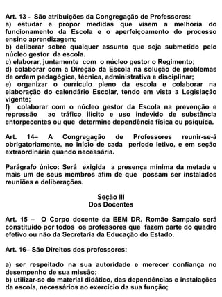 e) orientar os demais professores e as famílias sobre os recursos pedagógicos e de acessibilidade
utilizados pelo aluno de forma à ampliar suas habilidades, promovendo sua autonomia e
participação;
f) desenvolver atividades próprias do AEE, de acordo com as necessidades educacionais especificas
dos alunos: ensino da Língua Brasileira de Sinais
-Libras para alunos com surdez; ensino da Língua Portuguesa escrita para alunos com surdez;
ensino da Comunicação Aumentativa e Alternativa – CAA; ensino do sistema Braille, do uso do
soroban e das técnicas para a orientação e mobilidade para alunos cegos; ensino da informática
acessível e do uso dos recursos de Tecnologia AssistivaTA; ensino de atividades de vida autônoma e
social; orientação de atividades de enriquecimento curricular para as altas habilidades/superdotação;
e promoção de atividades para o desenvolvimento das funções mentais superiores.


Art. 19– É vedado ao professor:


a) utilizar-se do exercício da função para divulgar convicções de ordem filosófica, política ,
   religiosa e racial, que contrariem as Leis vigentes;
b) faltar, habitualmente, e chegar atrasado para o inicio das aulas;
c) vestir-se de modo incompatível       com a função magisterial ou usar vocabulário ou gestos
   inconvenientes;
d) desvalorizar o trabalho de outro professor ou criticar os colegas em presença de alunos ou seus
   pais;
e) discriminar os alunos independentes da situação social, econômica, raça, cor, sexo e credo
   religioso.
f) fazer uso do aparelho celular em sala de aula.


                                              Seção IV


                                           Dos Discentes


Art. 20 – o Corpo discente será constituído por todos os alunos regularmente matriculados na
Escola.


Art. 21 _ A participação ativa do corpo discente é essencial à plena realização dos objetivos da
comunidade escolar.


Art. 22 _ As relações entre o corpo discente e os demais membros da comunidade escolar devem
ser desenvolvidas em clima de diálogos, respeito mútuo, responsabilidade e cooperação.


Art. 23_ São direitos do aluno:
a) ter a garantia que a Escola cumpra sua função, oferecendo-lhes ensino de qualidade, ministrado
   por professores habilitados para o exercício de suas funções;
 