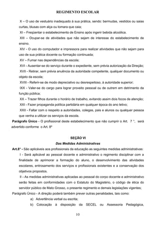 REGIMENTO ESCOLAR

     X – O uso de vestuário inadequado à sua prática, sendo: bermudas, vestidos ou saias
     curtas, blusas com alça ou tomara que caia;
     XI – Freqüentar o estabelecimento de Ensino após ingerir bebida alcoólica.
     XIII – Ocupar-se de atividades que não sejam de interesse do estabelecimento de
     ensino.
     XIV - O uso do computador e impressora para realizar atividades que não sejam para
     uso de sua prática docente ou formação continuada;
     XV – Fumar nas dependências da escola;
     XVI - Ausentar-se do serviço durante o expediente, sem prévia autorização da Direção;
     XVII - Retirar, sem prévia anuência da autoridade competente, qualquer documento ou
     objeto da escola;
     XVIII - Referir-se de modo depreciativo ou desrespeitoso, à autoridade superior;
     IXX - Valer-se do cargo para lograr proveito pessoal ou de outrem em detrimento da
     função pública;
     XX – Trazer filhos durante o horário de trabalho, evitando assim dois focos de atenção;
     XXI - Fazer propaganda política partidária em qualquer época do ano letivo;
     XXII - Faltar com o respeito a autoridades, colegas, pais e alunos ou qualquer pessoa
     que venha a utilizar os serviços da escola.
Parágrafo Único - O profissional deste estabelecimento que não cumprir o Art. 7 °, será
advertido conforme o Art. 8º


                                          SEÇÃO VI
                                Das Medidas Administrativas
Art.8° - São aplicáveis aos profissionais da educação as seguintes medidas administrativas:
     I - Será aplicável ao pessoal docente e administrativo o regimento disciplinar com a
     finalidade de aprimorar a formação do aluno, o desenvolvimento das atividades
     escolares, entrosamento dos serviços e profissionais existentes e a conservação dos
     objetivos propostos.
     II - As medidas administrativas aplicadas ao pessoal do corpo docente e administrativo
     serão feitas em conformidades com o Estatuto do Magistério, o código de ética do
     servidor público de Mato Grosso, o presente regimento e demais legislações vigentes;
Parágrafo Único - A direção poderá também prever outras penalidades, tais como:
               a) Advertência verbal ou escrita;
               b)   Colocação   à   disposição     da   SECEL   ou   Assessoria   Pedagógica,


                                                 10
 