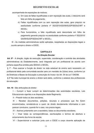 REGIMENTO ESCOLAR

      acompanhada de exposições de motivos;
             c) Em caso de faltas injustificadas e sem reposição das aulas, o desconto será
                feito em folha de pagamento;
             d) Faltas injustificadas com ou sem reposição das aulas, gera prejuízo na
                assiduidade conforme portaria nº 552/2010/GS/09/SUGP/SEDUC/MT e
                SECEL;
             e) Para funcionários, a falta injustificada será descontada em folha de
                pagamento gerando prejuízo na assiduidade conforme portaria nº 552/2010/
                GS/09/SUGP/SEDUC/MT e SECEL;;
     III - As medidas administrativas serão aplicadas, respeitadas as disposições legais e
     ouvido sempre o diretor e CDCE.


                                           CAPÍTULO II
                                        Da Direção Escolar
Art. 9º - A direção, órgão de execução, supervisão, coordenação e controle das atividades
administrativas do Estabelecimento, será integrada por um profissional de acordo com
portaria específica emitida pela SEDUC e SECEL.
§ 1º - Para exercer a função de diretor na rede estadual de ensino será necessário um
profissional eleito pela comunidade escolar para um mandato de 2(dois) anos, conforme Lei
de Diretrizes e Bases da Educação e prescrição do Inciso I do Art. 54 da Lei 7.040/98.
§ 2º Na rede municipal de ensino o diretor será eleito, conforme o estatuto dos profissionais
da educação.


Art. 10 - São atribuições do diretor:
       I – Cumprir e fazer cumprir as determinações das autoridades escolares, Leis
      Educacionais vigentes e as disposições deste Regimento;
       II – Presidir todos os atos escolares;
       III – Receber documentos, petições, recursos e processos que lhe forem
      encaminhados, remetendo-os a quem de direito devidamente informados e com
      parecer conclusivo, quando for o caso, nos prazos legais;
       IV – Assinar juntamente com a secretária, todos os documentos escolares;
       V – Visar todas as correspondências, escriturações e termos de abertura e
      encerramento dos livros da escola;
       VI – Supervisionar e autorizar junto com o CDCE e corpo docente aplicação de


                                                11
 