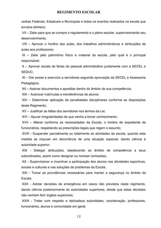 REGIMENTO ESCOLAR

verbas Federais, Estaduais e Municipais e todos os eventos realizados na escola que
envolva dinheiro;
VII – Zelar para que se cumpra o regulamento e o plano escolar, supervisionando seu
desenvolvimento;
VIII – Aprovar o horário das aulas, dos trabalhos administrativos e atribuições de
aulas aos professores;
IX – Zelar pelo patrimônio físico e material da escola, pelo qual é o principal
responsável;
X – Aprovar escala de férias do pessoal administrativo juntamente com a SECEL e
SEDUC;
XI – Dar posse e exercício a servidores seguindo aprovação da SECEL e Assessoria
Pedagógica;
XII – Assinar documentos e apostilas dentro do âmbito de sua competência;
XIII – Autorizar matrículas e transferências de alunos;
XIV – Determinar aplicação de penalidades disciplinares conforme as disposições
deste Regimento;
XV – Justificar as faltas dos servidores nos termos da Lei;
XVI – Apurar irregularidades de que venha a tomar conhecimento;
XVII – Alterar conforme as necessidades da Escola, o horário de expediente de
funcionários, respeitando as prescrições legais que regem o assunto;
XVIII - Suspender parcialmente ou totalmente as atividades da escola, quando esta
medida as impuser em decorrência de uma situação especial, dando ciência à
autoridade superior;
XIX - Delegar atribuições, obedecendo ao âmbito de competência a seus
subordinados, assim como designar ou nomear comissões;
XX - Supervisionar e incentivar a participação dos alunos nas atividades esportivas,
sociais e culturais e nas soluções de problemas da Escola;
XXI - Tomar as providências necessárias para manter a segurança no âmbito da
Escola;
XXII - Adotar decisões de emergência em casos não previstos neste regimento,
dando ciência posteriormente às autoridades superiores, desde que estas decisões
não venham ferir órgãos superiores;
XXIII - Tratar com respeito e delicadeza autoridades, coordenação, professores,
funcionários, alunos e comunidade em geral;


                                      12
 