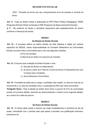 REGIMENTO ESCOLAR

       XXIV - Proceder de forma que seu comportamento sirva de exemplo à conduta do
       aluno;


Art. 11 - Cabe ao diretor nortear a elaboração do PPP (Plano Político Pedagógico), PDDE
(Programa Dinheiro Direto na Escola) e PDE (Programa de Desenvolvimento Escolar).
§ 1º - Na ausência do diretor a secretária responderá pelo estabelecimento de ensino
conforme a hierarquia da escola.


                                           SEÇÃO I
                                Da Eleição do Diretor Escolar
Art. 12 - O processo eletivo do diretor escolar da rede estadual é regido por portaria
específica da SEDUC, sendo responsabilidade do Conselho Deliberativo da Comunidade
Escolar convocar toda a comunidade para o ato nas seguintes ocasiões:
                   a) Fim de mandato;
                   b) Renúncia do diretor em exercício de mandato.


Art. 13 - Concorre para a eleição do Diretor Escolar o voto:
                   a) dos pais de alunos ou responsáveis;
                   b) do aluno a partir da 2a fase do II Ciclo do Ensino Fundamental e/ou com
                      12 (doze) anos completos,
                   c) dos professores e funcionários.


Art. 14 - Considera-se eleito para o cargo o candidato mais votado, no caso de mais de um
concorrente e, no caso de candidato único, a superação de 50% dos votos concorridos.
Parágrafo Único - Para a eleição do diretor deve haver o quorum de 51% da comunidade
escolar em primeira eleição, devendo ser desconsiderado o mesmo numa segunda eleição,
se o motivo for a falta de quorum.


                                           SEÇÃO II
                                 Da Posse do Diretor Escolar
Art. 15 - O diretor eleito passa a exercer seu cargo imediatamente à cerimônia do ato de
posse, coincidente com o período pelo qual passa a perceber sua gratificação financeira,
prevista em lei.



                                              13
 
