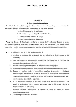 REGIMENTO ESCOLAR




                                        CAPÍTULO III
                               Da Coordenação Pedagógica
Art. 16 - A Coordenação Pedagógica é exercida por um professor do quadro da Escola, de
escolha do Corpo Docente Escolar, ressalvando os seguintes critérios:
                 1. Ser efetivo no cargo de professor;
                 2. Pertencer ao quadro de professor da Escola;
                 3. Ter habilitação condigna ao cargo;
                 4. Mostrar conduta aberta ao diálogo.
Parágrafo Único - É habilitação condigna ao cargo de Coordenador Escolar o curso
superior completo, de preferência o de Pedagogia ou, na falta deste, um outro curso superior
que tenha vínculos com o trabalho docente, respeitando-se legislação superior específica.


Art. 17 - São atribuições do Coordenador Pedagógico:
       1. Investigar o processo de construção de conhecimento e desenvolvimento do
          educando;
       2. Criar estratégias de atendimento educacional complementar e integrada às
          atividades desenvolvidas na turma;
       3. Articular a elaboração participativa do Projeto Político Pedagógico;
       4. Auxiliar o Diretor nos assuntos pertinentes às atividades pedagógicas da Escola;
       5. Divulgar e analisar junto à comunidade escolar, documentos e diretrizes
          emanadas pela Secretaria de Estado e Município de Educação e pelo Conselho
          Estadual e Municipal de Educação, buscando implementá-los na unidade escolar,
          atendendo as peculiaridades regionais;
       6. Propor e incentivar a realização de palestras encontros e similares com grupos de
          alunos e professores sobre temas relevantes para a formação integral e
          desenvolvimento da cidadania;
       7. Promover reuniões pedagógicas no sentido de rever ou introduzir novas
          metodologias de ensino;
       8. Coordenar planejamentos de aulas;



                                             14
 