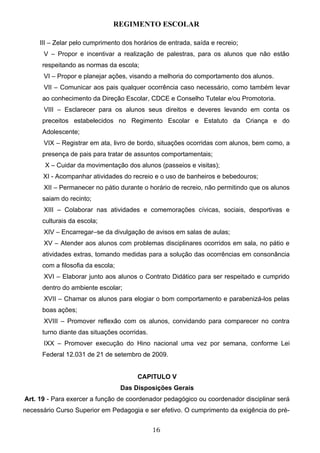 REGIMENTO ESCOLAR

     III – Zelar pelo cumprimento dos horários de entrada, saída e recreio;
      V – Propor e incentivar a realização de palestras, para os alunos que não estão
      respeitando as normas da escola;
      VI – Propor e planejar ações, visando a melhoria do comportamento dos alunos.
      VII – Comunicar aos pais qualquer ocorrência caso necessário, como também levar
      ao conhecimento da Direção Escolar, CDCE e Conselho Tutelar e/ou Promotoria.
      VIII – Esclarecer para os alunos seus direitos e deveres levando em conta os
      preceitos estabelecidos no Regimento Escolar e Estatuto da Criança e do
      Adolescente;
      VIX – Registrar em ata, livro de bordo, situações ocorridas com alunos, bem como, a
      presença de pais para tratar de assuntos comportamentais;
       X – Cuidar da movimentação dos alunos (passeios e visitas);
      XI - Acompanhar atividades do recreio e o uso de banheiros e bebedouros;
      XII – Permanecer no pátio durante o horário de recreio, não permitindo que os alunos
      saiam do recinto;
      XIII – Colaborar nas atividades e comemorações cívicas, sociais, desportivas e
      culturais da escola;
      XIV – Encarregar–se da divulgação de avisos em salas de aulas;
      XV – Atender aos alunos com problemas disciplinares ocorridos em sala, no pátio e
      atividades extras, tomando medidas para a solução das ocorrências em consonância
      com a filosofia da escola;
      XVI – Elaborar junto aos alunos o Contrato Didático para ser respeitado e cumprido
      dentro do ambiente escolar;
      XVII – Chamar os alunos para elogiar o bom comportamento e parabenizá-los pelas
      boas ações;
      XVIII – Promover reflexão com os alunos, convidando para comparecer no contra
      turno diante das situações ocorridas.
      IXX – Promover execução do Hino nacional uma vez por semana, conforme Lei
      Federal 12.031 de 21 de setembro de 2009.


                                        CAPITULO V
                                   Das Disposições Gerais
Art. 19 - Para exercer a função de coordenador pedagógico ou coordenador disciplinar será
necessário Curso Superior em Pedagogia e ser efetivo. O cumprimento da exigência do pré-


                                              16
 