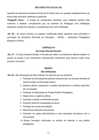 REGIMENTO ESCOLAR

requisito de experiência docente mínima de 02 (dois) anos em qualquer estabelecimento de
ensino seja municipal, estadual ou particular.
Parágrafo Único – A função de coordenador disciplinar será mediante escolha feita
conforme o estatuto, considerando que na ausência do Pedagogo com habilitação
específica, poderá ser indicado um profissional com outra habilitação.


Art. 20 - Os casos omissos ou qualquer modificação deste regimento será submetido à
aprovação da Secretaria Municipal de Educação – SECEL – Assessoria Pedagógica
Estadual e CDCEs.


                                        CAPÍTULO VI
                                 Do Corpo Docente Escolar
Art. 21 - O Corpo Docente Escolar é formado por todos os professores efetivos lotados no
quadro da escola e por professores interinamente contratados para assumir aulas livres
durante o ano letivo.


                                           SEÇÃO I
                                       Das Atribuições
Art. 22 - São atribuições de todo professor no exercício de sua docência:
              1. Participar da formulação de políticas educacionais nos diversos âmbitos do
                  sistema público de Educação básica;
              2. Elaborar planos, programas e projetos educacionais no âmbito específico
                  de sua atuação;
              3. Participar da elaboração do Projeto Político Pedagógico;
              4. Desenvolver a regência efetiva;
              5. Controlar e avaliar o rendimento escolar;
              6. Executar tarefa de recuperação de aluno;
              7. Participar de reunião de trabalho;
              8. Desenvolver pesquisa educacional;
              9. Participar de ações administrativas e das interações educativas com a
                  comunidade;
              10. Buscar formação continuada no sentido de melhorar a sua prática
                  pedagógica;



                                                 17
 