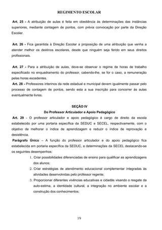 REGIMENTO ESCOLAR

Art. 25 - A atribuição de aulas é feita em obediência às determinações das instâncias
superiores, mediante contagem de pontos, com prévia convocação por parte da Direção
Escolar.


Art. 26 - Fica garantida à Direção Escolar a proposição de uma atribuição que venha a
atender melhor os destinos escolares, desde que ninguém seja ferido em seus direitos
profissionais.


Art. 27 - Para a atribuição de aulas, deve-se observar o regime de horas de trabalho
especificado no enquadramento do professor, cabendo-lhe, se for o caso, a remuneração
pelas horas excedentes.
Art. 28 - Professores interinos da rede estadual e municipal devem igualmente passar pelo
processo de contagem de pontos, sendo esta a sua inscrição para concorrer às aulas
eventualmente livres.


                                           SEÇÃO IV
                        Do Professor Articulador e Apoio Pedagógico
Art. 29 - O professor articulador e apoio pedagógico é cargo de direito da escola
estabelecido por uma portaria específica da SEDUC e SECEL, respectivamente, com o
objetivo de melhorar o índice de aprendizagem e reduzir o índice de reprovação e
desistência.
Parágrafo Único – A função do professor articulador e do apoio pedagógico fica
estabelecida em portaria específica da SEDUC, e determinações da SECEL destacando-se
os seguintes desempenhos:
               1. Criar possibilidades diferenciadas de ensino para qualificar as aprendizagens
                 dos alunos;
               2. Criar estratégias de atendimento educacional complementar integradas às
                 atividades desenvolvidas pelo professor regente;
               3. Proporcionar diferentes vivências educativas e cidadãs visando o resgate da
                 auto-estima, a identidade cultural, a integração no ambiente escolar e a
                 construção dos conhecimentos;




                                               19
 