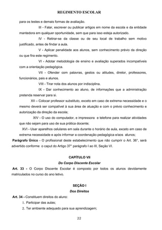 REGIMENTO ESCOLAR

     para os testes e demais formas de avaliação.
                   III - Falar, escrever ou publicar artigos em nome da escola e da entidade
     mantedora em qualquer oportunidade, sem que para isso esteja autorizado.
                   IV - Retirar-se da classe ou de seu local de trabalho sem motivo
     justificado, antes de findar a aula.
                   V - Aplicar penalidade aos alunos, sem conhecimento prévio da direção
     ou que fira este regimento.
                   VI - Adotar metodologia de ensino e avaliação superados incompatíveis
     com a orientação pedagógica.
                   VII - Ofender com palavras, gestos ou atitudes, diretor, professores,
     funcionários, pais e alunos.
                   VIII - Tirar nota dos alunos por indisciplina.
                   IX - Dar conhecimento ao aluno, de informações que a administração
     pretenda reservar para si.
             XII – Colocar professor substituto, exceto em caso de extrema necessidade e o
     mesmo deverá ser compatível à sua área de atuação e com o prévio conhecimento e
     autorização da direção da escola;
               XIV - O uso do computador, e impressora e telefone para realizar atividades
     que não sejam para uso de sua prática docente;
       XVI - Usar aparelhos celulares em sala durante o horário de aula, exceto em caso de
     extrema necessidade e após informar a coordenação pedagógica e/aos alunos;
Parágrafo Único - O profissional deste estabelecimento que não cumprir o Art. 36°, será
advertido conforme o caput do Artigo 37° parágrafo I ao III, Seção VI.


                                            CAPÍTULO VII
                                   Do Corpo Discente Escolar
Art. 33 - O Corpo Discente Escolar é composto por todos os alunos devidamente
matriculados no curso do ano letivo.


                                              SEÇÃO I
                                            Dos Direitos
Art. 34 - Constituem direitos do aluno:
       1. Participar das aulas;
       2. Ter ambiente adequado para sua aprendizagem;


                                                22
 