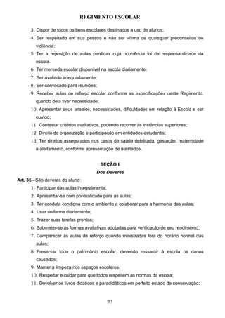 REGIMENTO ESCOLAR

      3. Dispor de todos os bens escolares destinados a uso de alunos;
      4. Ser respeitado em sua pessoa e não ser vítima de quaisquer preconceitos ou
         violência;
      5. Ter a reposição de aulas perdidas cuja ocorrência foi de responsabilidade da
         escola.
      6. Ter merenda escolar disponível na escola diariamente;
      7. Ser avaliado adequadamente;
      8. Ser convocado para reuniões;
      9. Receber aulas de reforço escolar conforme as especificações deste Regimento,
         quando dela tiver necessidade;
      10. Apresentar seus anseios, necessidades, dificuldades em relação à Escola e ser
         ouvido;
      11. Contestar critérios avaliativos, podendo recorrer às instâncias superiores;
      12. Direito de organização e participação em entidades estudantis;
      13. Ter direitos assegurados nos casos de saúde debilitada, gestação, maternidade
         e aleitamento, conforme apresentação de atestados.


                                          SEÇÃO II
                                        Dos Deveres
Art. 35 - São deveres do aluno:
      1. Participar das aulas integralmente;
      2. Apresentar-se com pontualidade para as aulas;
      3. Ter conduta condigna com o ambiente e colaborar para a harmonia das aulas;
      4. Usar uniforme diariamente;
      5. Trazer suas tarefas prontas;
      6. Submeter-se às formas avaliativas adotadas para verificação de seu rendimento;
      7. Comparecer às aulas de reforço quando ministradas fora do horário normal das
         aulas;
      8. Preservar todo o patrimônio escolar, devendo ressarcir à escola os danos
         causados;
      9. Manter a limpeza nos espaços escolares.
      10. Respeitar e cuidar para que todos respeitem as normas da escola;
      11. Devolver os livros didáticos e paradidáticos em perfeito estado de conservação;



                                               23
 