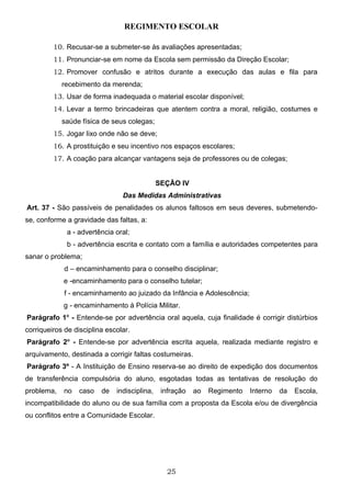REGIMENTO ESCOLAR

         10. Recusar-se a submeter-se às avaliações apresentadas;
         11. Pronunciar-se em nome da Escola sem permissão da Direção Escolar;
         12. Promover confusão e atritos durante a execução das aulas e fila para
            recebimento da merenda;
         13. Usar de forma inadequada o material escolar disponível;
         14. Levar a termo brincadeiras que atentem contra a moral, religião, costumes e
            saúde física de seus colegas;
         15. Jogar lixo onde não se deve;
         16. A prostituição e seu incentivo nos espaços escolares;
         17. A coação para alcançar vantagens seja de professores ou de colegas;


                                              SEÇÃO IV
                                Das Medidas Administrativas
Art. 37 - São passíveis de penalidades os alunos faltosos em seus deveres, submetendo-
se, conforme a gravidade das faltas, a:
             a - advertência oral;
             b - advertência escrita e contato com a família e autoridades competentes para
sanar o problema;
             d – encaminhamento para o conselho disciplinar;
            e -encaminhamento para o conselho tutelar;
             f - encaminhamento ao juizado da Infância e Adolescência;
            g - encaminhamento à Polícia Militar.
Parágrafo 1o - Entende-se por advertência oral aquela, cuja finalidade é corrigir distúrbios
corriqueiros de disciplina escolar.
Parágrafo 2o - Entende-se por advertência escrita aquela, realizada mediante registro e
arquivamento, destinada a corrigir faltas costumeiras.
Parágrafo 3º - A Instituição de Ensino reserva-se ao direito de expedição dos documentos
de transferência compulsória do aluno, esgotadas todas as tentativas de resolução do
problema,   no    caso   de   indisciplina,    infração   ao   Regimento   Interno   da   Escola,
incompatibilidade do aluno ou de sua família com a proposta da Escola e/ou de divergência
ou conflitos entre a Comunidade Escolar.




                                                 25
 