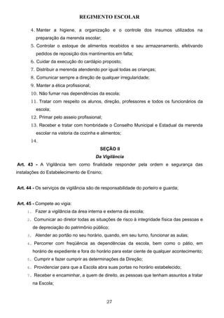 REGIMENTO ESCOLAR

      4. Manter a higiene, a organização e o controle dos insumos utilizados na
         preparação da merenda escolar;
      5. Controlar o estoque de alimentos recebidos e seu armazenamento, efetivando
         pedidos de reposição dos mantimentos em falta;
      6. Cuidar da execução do cardápio proposto;
      7. Distribuir a merenda atendendo por igual todas as crianças;
      8. Comunicar sempre a direção de qualquer irregularidade;
      9. Manter a ética profissional;
      10. Não fumar nas dependências da escola;
      11. Tratar com respeito os alunos, direção, professores e todos os funcionários da
         escola;
      12. Primar pelo asseio profissional;
      13. Receber e tratar com hombridade o Conselho Municipal e Estadual da merenda
         escolar na vistoria da cozinha e alimentos;
      14.
                                          SEÇÃO II
                                        Da Vigilância
Art. 43 - A Vigilância tem como finalidade responder pela ordem e segurança das
instalações do Estabelecimento de Ensino;


Art. 44 - Os serviços de vigilância são de responsabilidade do porteiro e guarda;


Art. 45 - Compete ao vigia:
     1. Fazer a vigilância da área interna e externa da escola;

     2. Comunicar ao diretor todas as situações de risco à integridade física das pessoas e

       de depreciação do patrimônio público;
     3. Atender ao portão no seu horário, quando, em seu turno, funcionar as aulas;

     4. Percorrer com freqüência as dependências da escola, bem como o pátio, em

       horário de expediente e fora do horário para estar ciente de qualquer acontecimento;
     5. Cumprir e fazer cumprir as determinações da Direção;

     6. Providenciar para que a Escola abra suas portas no horário estabelecido;

     7. Receber e encaminhar, a quem de direito, as pessoas que tenham assuntos a tratar

       na Escola;



                                             27
 