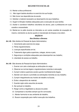 REGIMENTO ESCOLAR

     10. Manter a ética profissional.
     11. Não ingerir bebida alcoólica no exercício de sua função.
     12. Não fumar nas dependências da escola
     13. Solicitar o material necessário ao desempenho de seus trabalhos;
     14. Sugerir à Direção medidas adequadas para a execução de suas tarefas;
     15. Aceitar e coordenar trabalhos voluntários de alunos, pais e professores em suas
       ocasião e necessidade.
     16. Manter-se no pátio durante os intervalos ou em outras ocasiões de ocupação do
       mesmo, orientando os alunos quanto à manutenção da limpeza e da ordem.
                                         SEÇÃO IV
                                  Dos Direitos e Deveres
Art. 48 - São direitos do Pessoal de Apoio Administrativo:
        1. Vencimento pelo exercício do cargo;
        2. Férias regulamentares;
        3. Licenças especificadas em lei;
        4. Tratamento digno pelos superiores, colegas, alunos e pais;
        5. Segurança e condições adequadas para desempenhar seu trabalho;
        6. Liberdade de acesso ao trabalho.


Art. 49 - São deveres do Pessoal de Apoio Administrativo:
        1. Exercer com zelo e dedicação as atribuições do cargo;
        2. Observar as normas legais e regulamentares inerentes à educação;
        3. Cumprir ordens superiores exceto quando manifestamente ilegais;
        4. Atender com decoro e prontidão as solicitações inerentes ao seu trabalho;
        5. Cumprir integralmente seu horário de trabalho na Escola;
        6. Evitar o desperdício de material;
        7. Guardar sigilo sobre assuntos da escola;
        8. Ser pontual no trabalho;
        9. Reagir contra a ilegalidade ou abusos do poder;
        10. Comparecer a reuniões sempre que for convocado;
        11. Manter harmonia no seu ambiente de trabalho;
        12. Buscar cooperação para melhor execução dos trabalhos.




                                               29
 